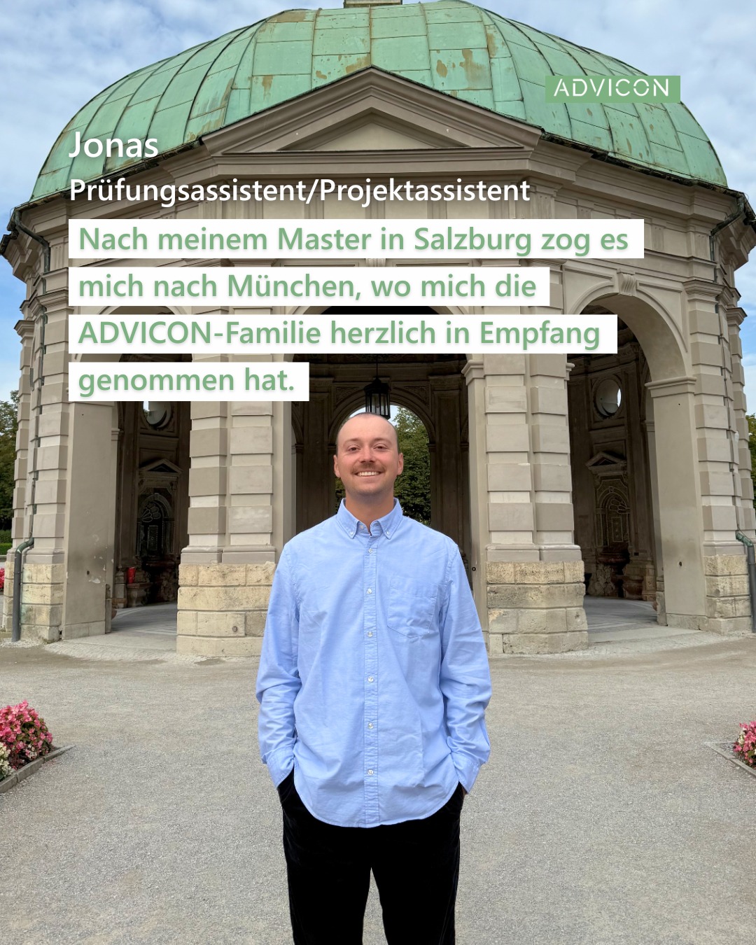 Hallo zusammen,
Jonas hier ✌️
Ich bin seit September Teil des Team ADVICON und arbeite vorwiegend als Wirtschaftsprüfungsassistent.
Nach meinem Bachelor in Würzburg und meinem Master in Salzburg (jeweils Wirtschaftswissenschaften) zog es mich nach München, wo mich die ADVICON-Familie herzlich in Empfang genommen hat.💚
Meine Freizeit verbringe ich am liebsten draußen. Ganz gleich ob am Berg beim Wandern, im See beim Schwimmen, oder im Park beim sporteln. Wenn es mit dem selbst sportlich sein mal nicht funktioniert, findet man mich ganz sicher im nächsten Stadion beim Fußball schauen.