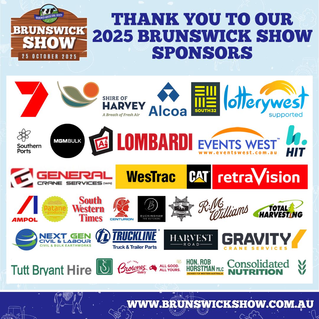 A massive thank you to our incredible 2025 Brunswick Show sponsors!
Your support helps us bring together the very best of agriculture, arts, entertainment, and community spirit to create a truly unforgettable Show Day for everyone. ๐
From our presenting partners to our local legends โ we couldnโt do it without you!
๐ Thank you to:
Shire of Harvey, 7,Alcoa, South32, Lotterywest, Southern Ports, MGM Bulk, , Events West, HIT, General Crane Services, WesTrac CAT, Retravision, Ampol, South Western Times, Centurion, Buckingham Meats, RM Williams, Total Harvesting, Next Gen Civil & Labour, Truckline, Harvest Road, Gravity Crane Services, Tutt Bryant Hire, Brownes Dairy, Hon. Rob Horstman MLC Member for Western Australia, Consolidated Nutrition, Patane Produce,,Double Barrell Entertainment ,V&V Walsh and all of our valued supporters. ๐
๐ Learn more and plan your day at www.brunswickshow.com.au