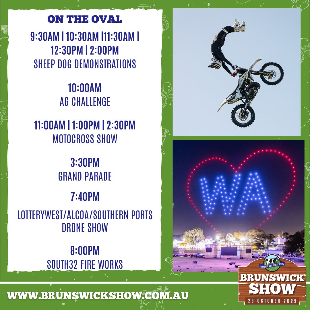 Thereโs non-stop action on the oval all day long! From sheep dog demos and the Ag Challenge, to the high-flying Motocross Show, the Grand Parade, and a dazzling finale with the Lotterywest/Alcoa/Southern Ports Drone Show and South32 Fireworks โ itโs the heart of the Show!
๐ Check out the full schedule and grab your tickets at www.brunswickshow.com.au
Times correct at time of publication.