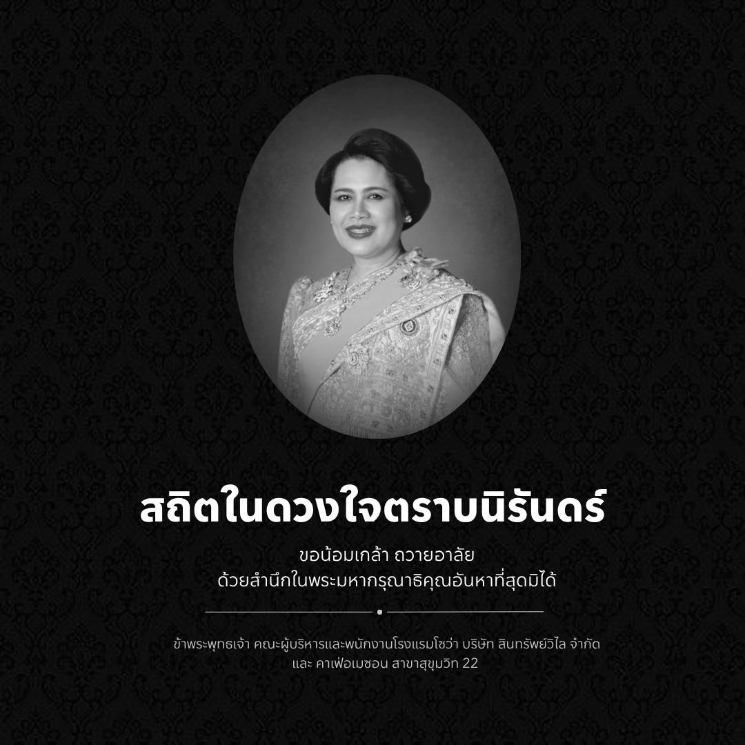 น้อมส่งเสด็จสู่สวรรคาลัย
สถิตอยู่ในใจตราบนิรันดร์
ด้วยสำนึกในพระมหากรุณาธิคุณอย่างหาที่สุดมิได้
ข้าพระพุทธเจ้า คณะผู้บริหารและพนักงานโรงแรมโซว่า บริษัท สินทรัพย์วิไล จำกัด และคาเฟ่อเมซอน สาขาสุขุมวิท 22
Deeply saddened by the passing of Her Majesty Queen Sirikit The Queen Mother. Her lifelong devotion to the nation and tireless efforts to preserve Thai culture, nature, and crafts will be remembered with great respect and gratitude.
May Her Majesty rest in eternal peace.