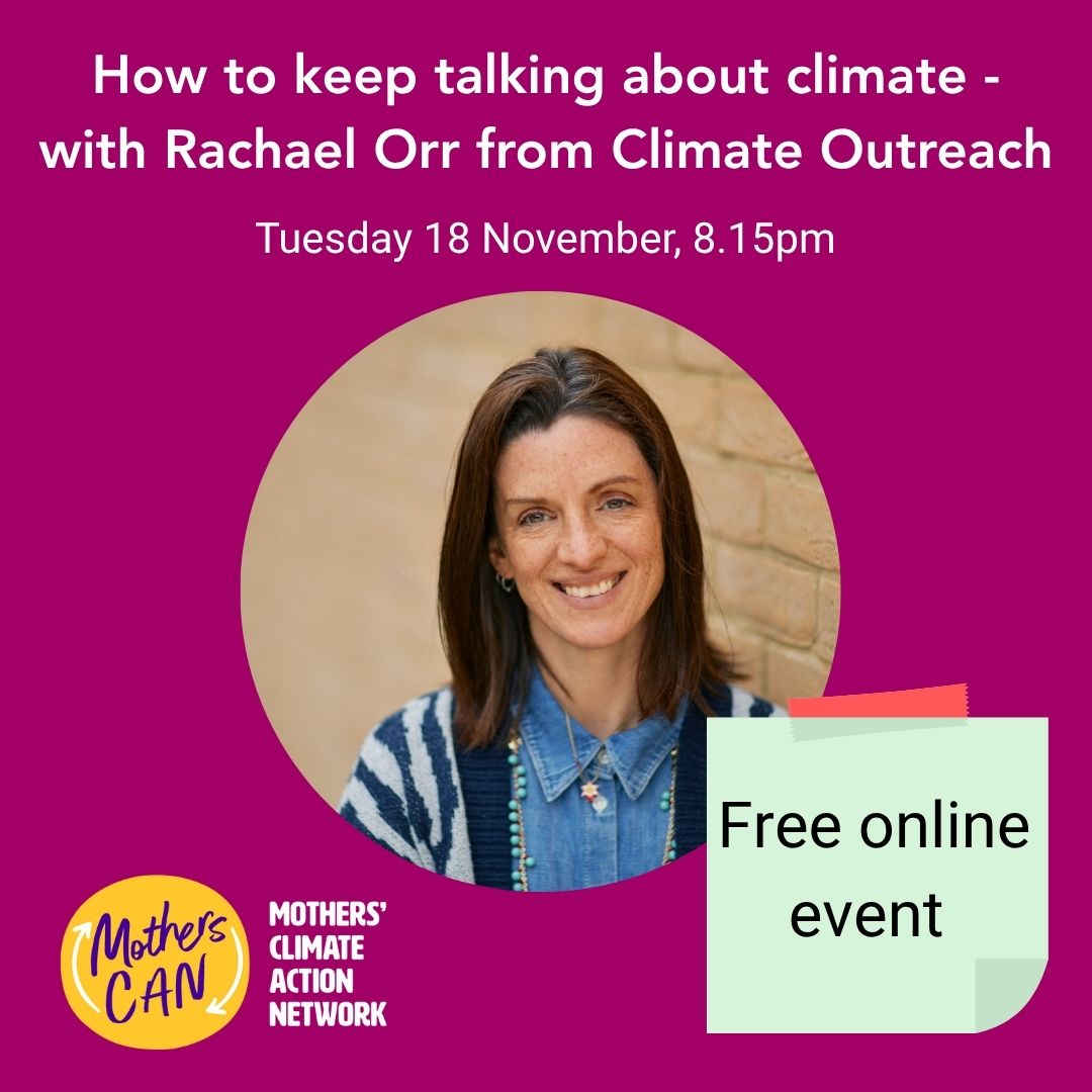 Don't forget to book your free place on our next Mothers CAN speaker event - How to keep talking about climate when it feels increasingly tough.
Talking about climate can feel particularly tough right now. Join our next open-invite, free session on 18 November for advice on having productive conversations about climate action - whether as part of a community group with a goal in mind, or simply with your friends and family.
You'll hear from Rachael Orr, CEO of Climate Outreach - a charity made up of expert communicators and researchers which help people tell great climate stories and inspire action. Rachael will share highlights from their latest ‘Britain Talks Climate’ research, along with framings that work well and less well, and will give us advice on how to build trust when talking about climate.
As with all of our sessions, these are designed with busy mums in mind. Tune in from 8.15pm with or without your kids in pyjamas, and ask Rachael and our network any question you like. No question is too silly or not important.
When: Tuesday 18 November, 8.15-9:30pm
Where: Online - link in the bio
#TalkingAboutClimate #ClimateComms #FreeClimateTraining #MumsTakingAction