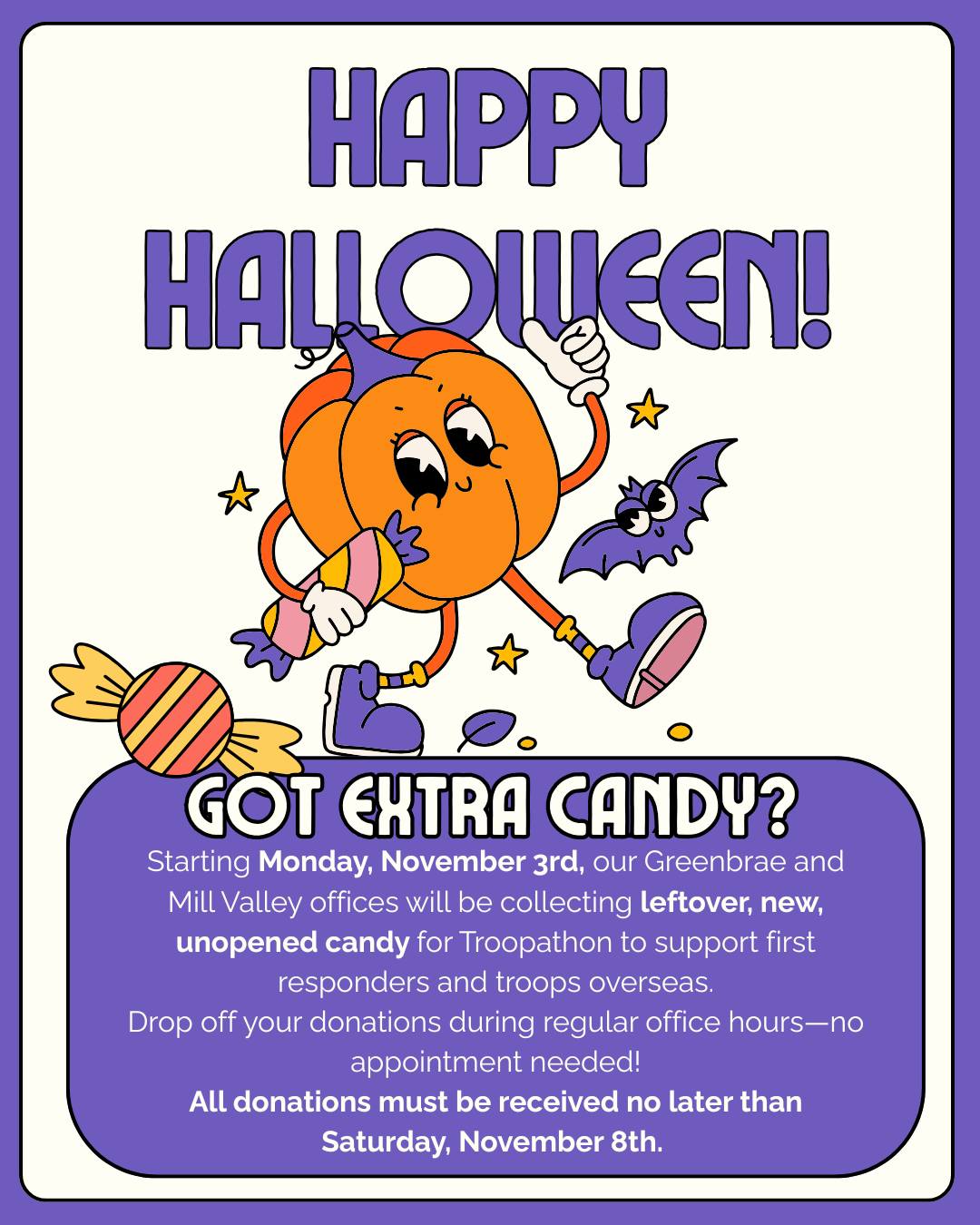 It's time for our Annual Halloween Candy Collection!
#DrGilaDDS Looking for somewhere to donate your excess Halloween candy? Our offices will launch our annual candy collection on behalf of Troopathon to benefit our troops beginning Monday, November 3rd in both our Greenbrae and Mill Valley offices. Last year we collected over 1000 pounds! Any leftover, new, unopened candy you'd like to donate in support of first responders and our troops serving overseas can be dropped off at either our Greenbrae or Mill Valley office locations during normal business hours. You do not need an appointment to drop off candy. All donations must be received no later than Saturday, November 8th. Feel free to call our office for more information at (415) 448-8120
- Please drop off only new unopened candy in its original packaging
- Do not include Pixie Sticks or other powdery candy
- Please don't purchase candy just to donate
- Letters of support for the troops are also welcomed and encouraged
- We cannot accept donations from schools or community organizations, only from individual families in our practice
- Please DO NOT leave candy in front of the office (It attracts rodents, etc.)
Office Collection Hours
Monday, November 3rd 8 AM - 5 PM
Tuesday, November 4th 7:30AM - 4:30 PM
Wednesday, November 5th 8 AM - 5 PM
Thursday, November 6th 7:30 AM- 4:30 PM
Friday, November 8th 7:30 AM - 4:30 PM
Saturday, November 8th 8 AM - 12 PM (Greenbrae location ONLY)