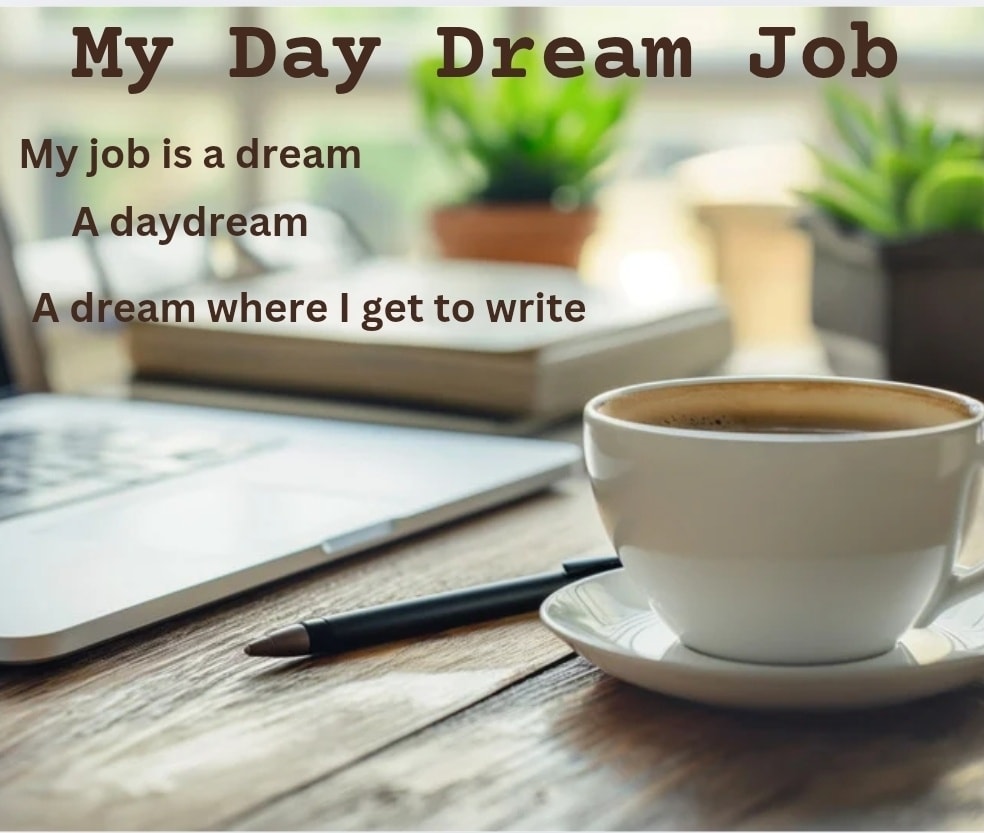 My Day Dream Job
My job is a dream.
A day dream
A dream where I get to write
And that pays my bills
My job is a dream
A day dream
It comes from my imagination
Anything that I can dream up
And if it’s good, it goes down on paper
My job is a dream
A day dream
What happens when it becomes a nightmare?
What happens when my dreams don’t come true
When they don’t make for good writing?
I wait for more dreams
For the good dreams always come back
My job is a dream
Sometimes it’s a nightmare
But mostly a dream
Even better
It’s a dream that I get to live.
#thewritingprocess #writings #writingblog #poetry #writinginspiration #indieauthor #tellingstories #WritingBlog #selfcare #writer #DiaryOfAnIndieAuthor #dayjob #diaryofanindieauthor
