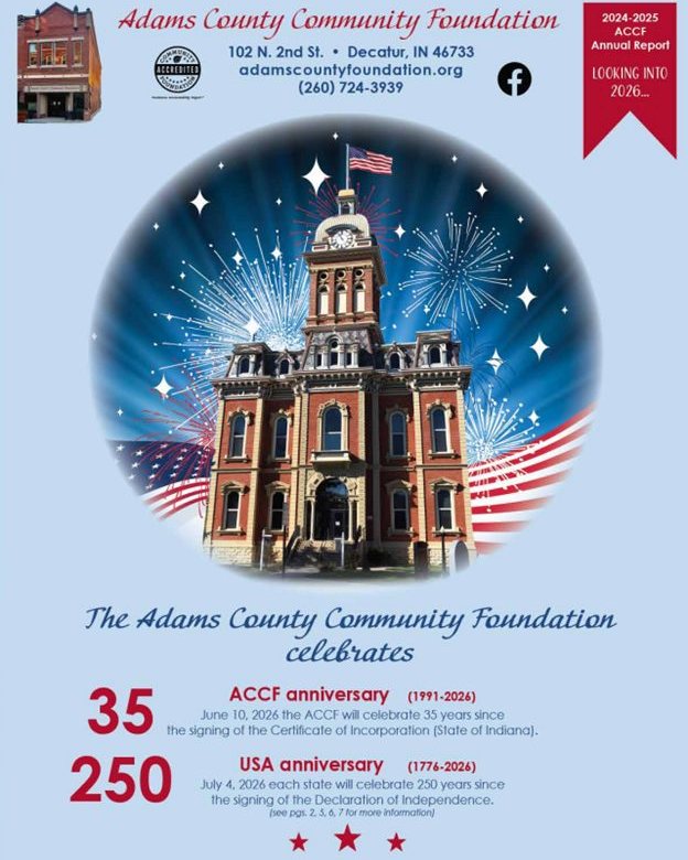 The Adams County Community Foundation (ACCF) is pleased to announce the 2025 ACCF annual report is published! The ACCF annual report is a multi year report. The 2024 audited financials are featured on page 9 while the 2025 new funds are featured on pages four and five. The celebration topic features patriotic images that glance to 2026 with the celebration of the ACCF's 35th anniversary and joins this with the 2506h anniversary of our nation.
Coni Mayer, ACCF executive director, reports on the 17 community foundations in Indiana awarded grants to sponsor the Honor Flight #49 to Washington DC (page 6) along with pictures of the participating military veterans.
If you would like a copy of this publication please contact the ACCF at 260-724-3939 or accf@adamscountyfoundation.org.