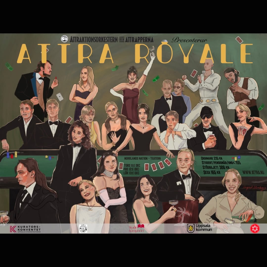 Attraktionsorkestern och Attrapperna presenterar årets Lusseshow 2025: ATTRA ROYALE
Det sägs att man inte kan köpa lycka för pengar - men att råna Attra Royale är en bra start på vägen.
Heistgänget är redo för sin största stöt hittills: rånet av casino Attra Royale. Kommer detta äventyr bli deras sista?
Hur går planeringen egentligen till inför ett sånt jobb? Kommer de få en episk “makeover-scene”? Kan man verkligen jobba ihop med familjen när allt står på spel? Fick alkisen sin happy ending?
Det är dags att dra åt slipsen, rätta till esset i skjortärmen och kasta tärningarna. Visa aldrig dina kort, du vet aldrig vem som är din vän… eller fiende...
Välkomna, till Attra Royale.
Datum och tider:
Torsdag 11/12 kl 19.00
Fredag 12/12 kl 18.30, Sexa 12/12 kl 21.00
Lördag 13/12 15.00
Föreställningen är ca 1,5h lång. För den festsugna finns möjlighet att köpa biljetter till sexan (sittningen) efter fredagsshowen!
Pris:
Ordinarie: 215kr
Student / pensionär / <18 år: 155kr
Stödbiljett: 300kr
Sexa: 165kr
Biljettförsäljning på attra.nu.
Föreställningen sätts upp i samarbete med Norrlands nation, Studiefrämjandet och Kuratorskonventet.
Omslagsbild: Ingrid Norberg.