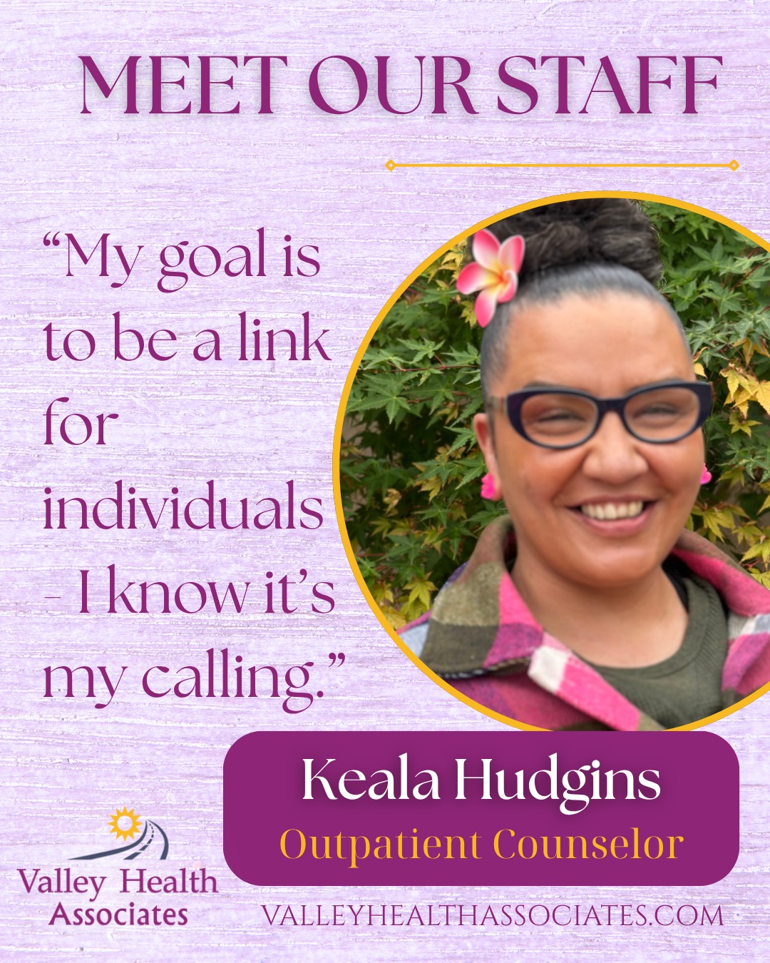 Meet our Staff!
Keala Hudgins, 43
Outpatient Counselor
Keala Hudgins is an Outpatient Counselor at Valley Health Associates (VHA). She understands the struggles and barriers of early recovery, so she spreads the message of hope and encouragement that a new life is possible.
In the past, she was in and out of jail and as a recovering addict, she is proud to be clean for almost 9 years now and is a member of Narcotics Anonymous (NA). With this background and life experience, she decided to pursue her passion for supporting others who are going through a similar journey.
“My goal is to be a link for individuals - I know it’s my calling,” she said.
Keala has been working at VHA for a short time as an Outpatient Counselor where she provides services for the youth, adult, group, and individual sessions. Keala sees herself in all of her clients no matter what their background is, and seeing them gain their spark over time is the most fulfilling part to her.
“My life motto is to meet people where they’re at,” Hudgins said.
Keala was born and raised in Monterey County, and currently lives in Salinas with her husband and has four children. She is living the newlywed lifestyle and enjoys spending time with her family and does couponing as a hobby. She diligently attends NA meetings and in the future would love to travel with her husband.