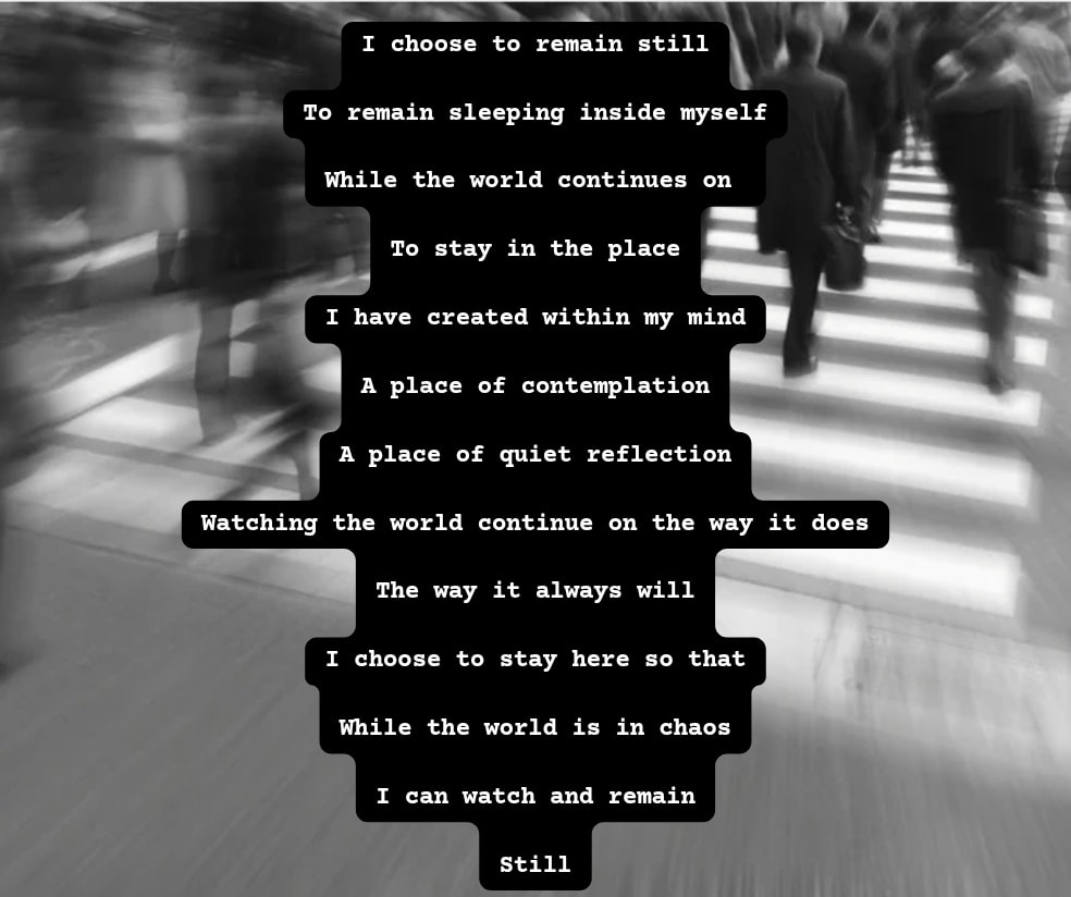 I choose to remain still
To remain sleeping inside myself
While the world continues on
To stay in the place
I have created within my mind
A place of contemplation
A place of quiet reflection
Watching the world continue on the way it does
The way it always will
I choose to stay here so that
While the world is in chaos
I can watch and remain
Still
#writing #writingBlog #enjoythesmallthings #poetry #diaryofanindieauthor #selfcare #writingblog #tellingstories #busyworld #stillness #indieauthorsdiary