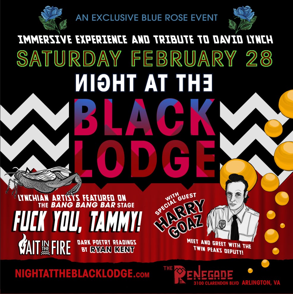 Washington, DC-area, join us for AN IMMERSIVE EXPERIENCE and TRIBUTE TO DAVID LYNCH -- A Night at The Black Lodge.
Autograph signing by Harry Goaz. Music by Fuck You, Tammy! aka "The Band From Another Place" and Wait In the Fire.
Join is for an unforgettable night of surreal mystery and offbeat beauty with art, vendors, games and music. Explore surreal art installations inspired by Lynch’s dreamy logic.