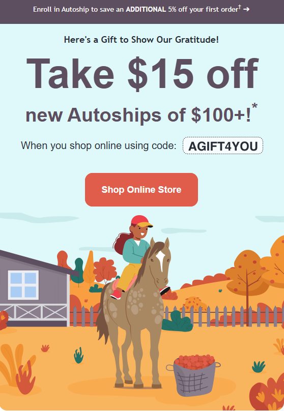 We are thankful for our clients - let us say thanks for these savings! Use the online pharmacy between November 20th - November 24th to save $15 on any new autoships > $100! Reach out to us before November 23rd if you have a prescription request, or use our online pharmacy (also available from our website!) to take advantage of the savings!
https://westernstatesequineveterinaryservices.ourvet.com/pet/