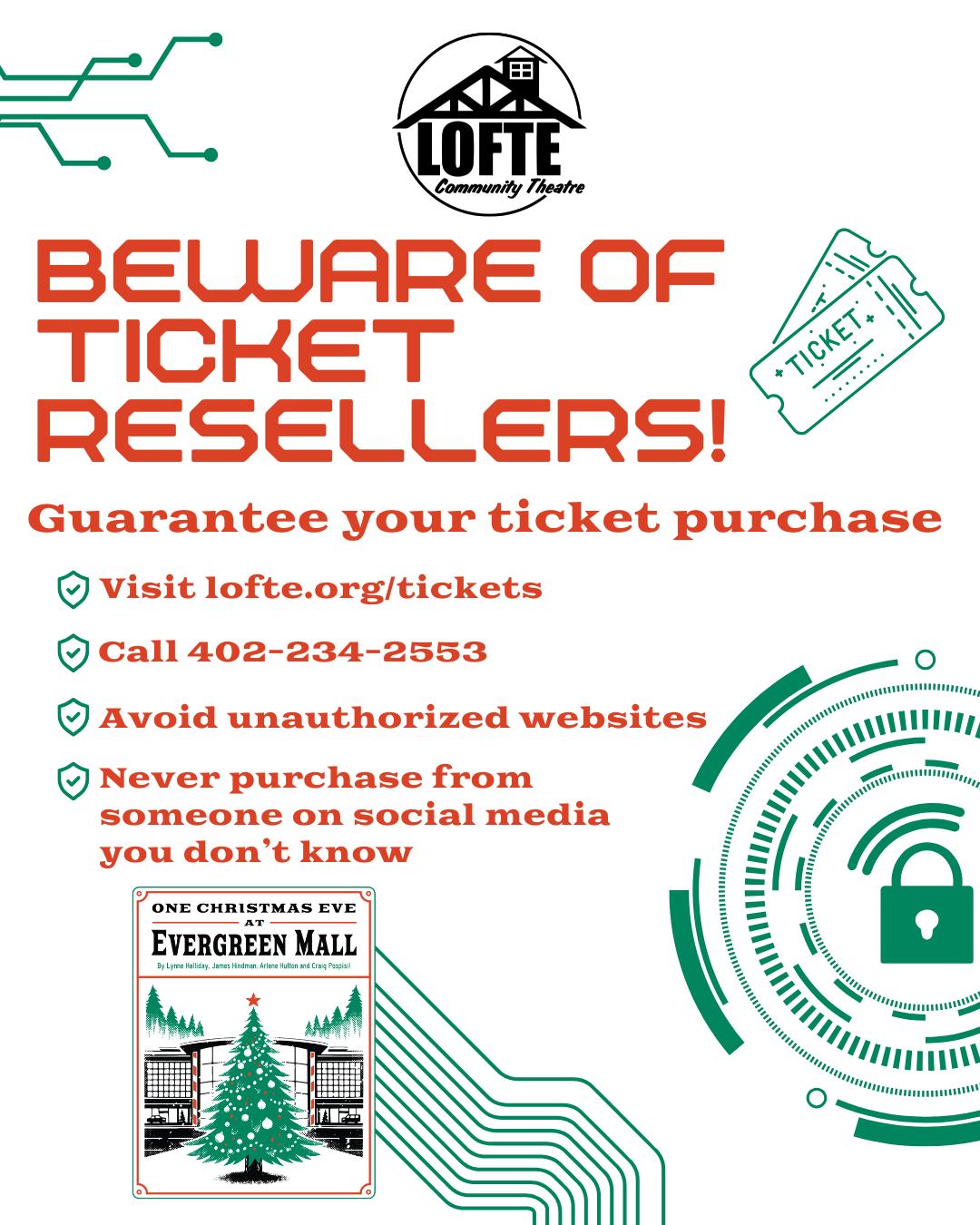 We want to take a moment to remind our followers of safe ticket-buying best practices. It has been brought to our attention that sites are reselling not only our tickets, but also tickets for many small and local community theatres. When buying tickets for a show at the Lofte, such as our upcoming production of One Christmas Eve at Evergreen Mall, consider the following:
🎟When in doubt, always start at lofte.org - that is our official website. Tickets for One Christmas Eve at Evergreen Mall are available for purchase through our ticketing partner for this season, Etix. From our website, we will safely direct you to the Etix website to purchase official tickets. No extra fees, no weird delivery options.
🎟If you have any concerns about your order or want to order over the phone, please don't hesitate to call our box office at 402-234-2553. If no one is available to take your call, please leave us a message with your name, phone number, and the reason for your message. Someone will call you back as soon as we can!
🎟Avoid any websites that call themselves an "official" or "certified" reseller. They may sell you tickets, and they will likely be valid, but it's even more likely that there will be additional fees that we have no control over. Additionally, if an issue arises and you need to exchange it for another performance, we may not be able to assist you, as we likely won't have your information in our systems.
🎟As a best practice, never purchase from someone you don't know who claims to have tickets to resell on social media. Occasionally, these resellers will even post on our posts. We do our best to remove them as quickly as we can, as we do not allow ticket reselling on our social media pages. If you have any issues with your tickets, you can sell or give them to a friend. However, if you need assistance, you can always call our box office, and we'll be more than happy to help.
For a complete list of our ticket policies, please visit lofte.org/tickets. Be safe out there this holiday season, and we hope to see you soon!
