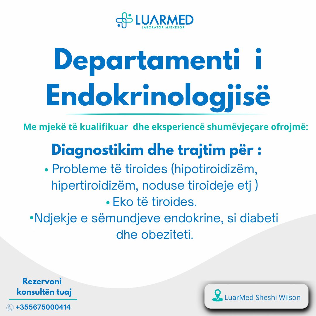 Departamenti i Endokrinologjisë në Luarmed :
Me mjekë të kualifikuar brenda dhe jashtë vendit , me një eksperiencë shumëvjeçare, ofrojmë diagnostikim dhe trajtim të personalizuar për:
• Probleme të tiroides (hipotiroidizëm, hipertiroidizëm, noduse tiroideje)
• Diabetin dhe obezitetin.
• Eko të tiroides.
Per rezervime dhe informacione kontaktoni në:
-📲0675000414
📍Adresa: ° Rruga “Andon Zako Çajupi”, pèrballè postès nr. 8
(Zayed Bussiness Center), Kati 2
Ju mirëpresim!