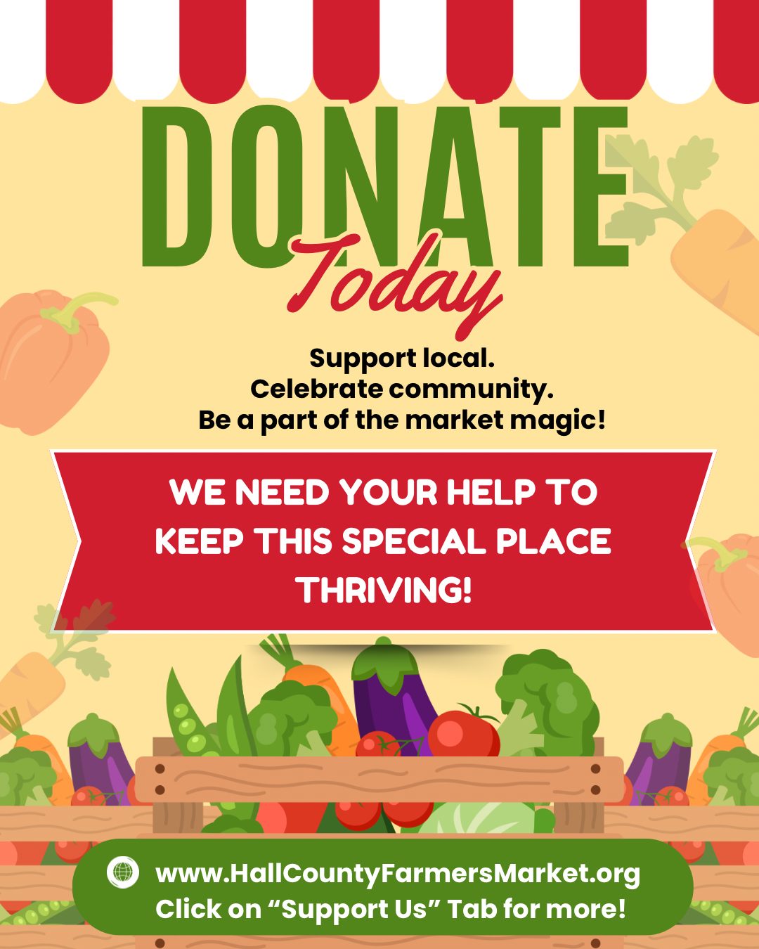 Love your local farmers market? Help us grow!
The Hall County Farmers Market is more than a place to shop — it’s a community hub where families gather, friendships grow, and local farms and small businesses thrive.
If you believe in fresh, local food and the value of supporting your neighbors, we invite you to make a donation to help us keep the market vibrant and welcoming for everyone. Your support helps fund family activities, live music, infrastructure improvements, and programs like SNAP/EBT matching — making fresh food more accessible to all.
Whether it’s $5 or $50, every dollar makes a difference.
Donate today and be part of something rooted in community.
Visit www.hallcountyfarmersmarket.org and click on “Support Us” TODAY!
#HallCountyFarmersMarket #SupportLocal #CommunityRooted #LocalFoodMatters #GiveLocal #GrowTogether