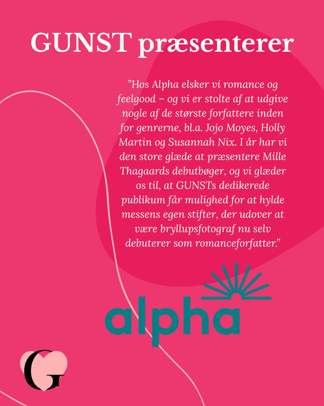 Vi er utrolig glade for, at Alpha vil være en del af GUNST!!! Byd dem velkommen!
Alpha er et ungt, men unikt, dansk forlag med et stærkt udenlandsk netværk og ejet af svenske Bonnier Books. Tilsammen har vi over 100 års erfaring med forlag, forfattere, kunstnere og høje ambitioner. Vil vil udgive bøger, der rammer læseren - i hjertekulen, i eksistensen eller i hængekøjen.
Vi har markante danske debutanter, som vil få folk til at spærre øjnene op, og udenlandske navne som alle bogelskere i Danmark kan glæde sig til. Vi udgiver flere velkendte publikumsyndlinge og markante personligheder, og vi vil finde, dyrke og udgive fremtidens stjerner.