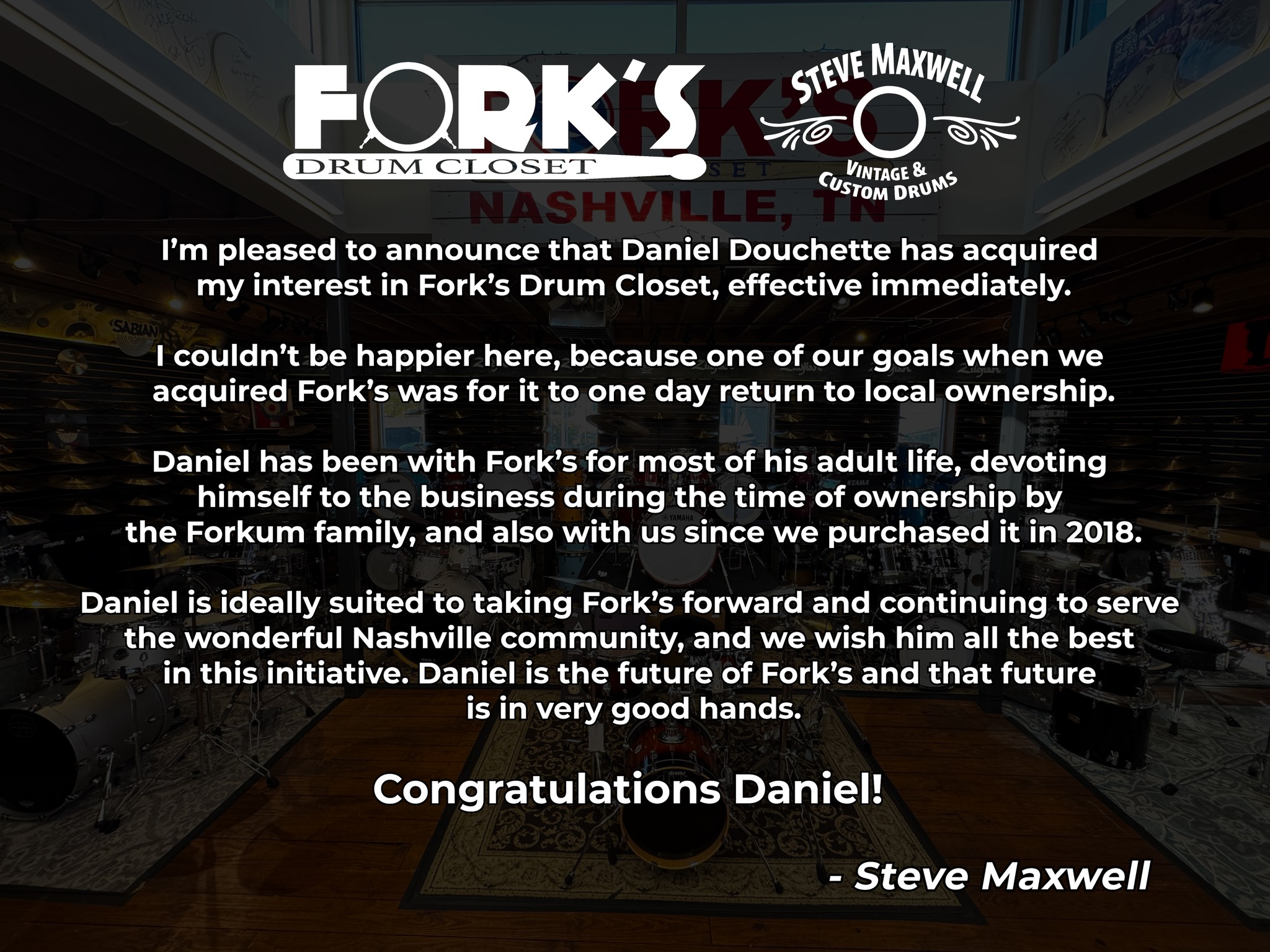 I’m pleased to announce that Daniel Douchette has acquired my interest in Fork’s Drum Closet, effective immediately.
I couldn’t be happier here, because one of our goals when we acquired Fork’s was for it to one day return to local ownership. Daniel has been with Fork’s for most of his adult life, devoting himself to the business during the time of ownership by the Forkum family, and also with us since we purchased it in 2018.
Daniel is ideally suited to taking Fork’s forward and continuing to serve the wonderful Nashville community, and we wish him all the best in this initiative. Daniel is the future of Fork’s, and that future is in very good hands.
Congratulations Daniel!
- Steve Maxwell