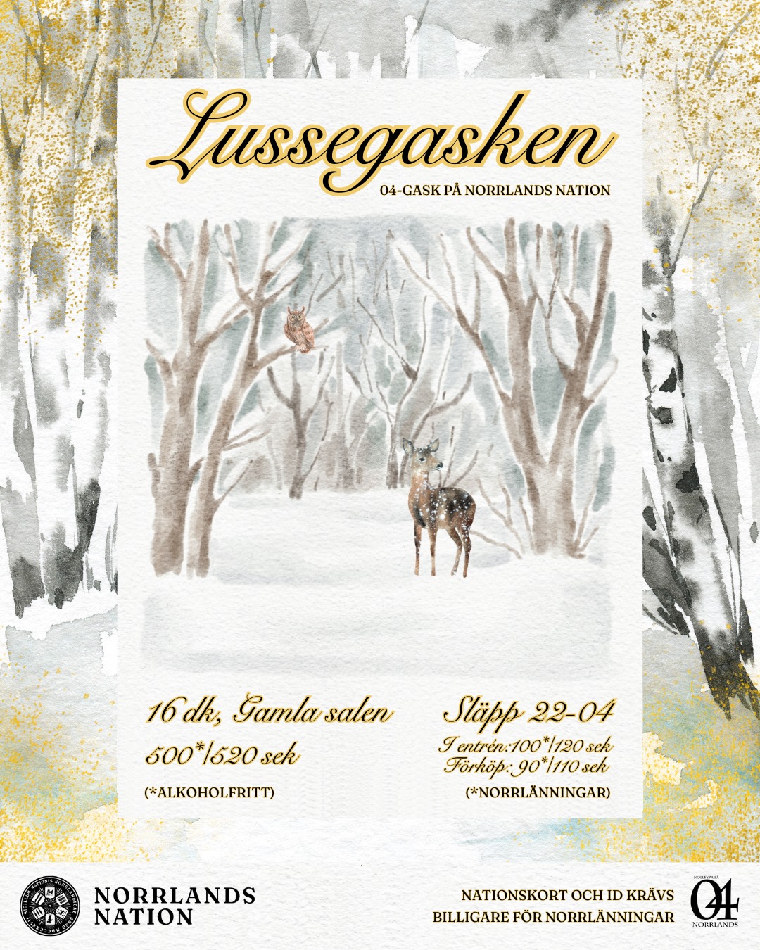 Den hårda vinterkölden närmar sig med (snö)stormkliv. Lucia och julledigheten likaså. Det innebär bara en sak på Norrlands nation: det har blivit dags för terminens sista 04-gask - Lussegasken!
Den 13 december bjuder Norrlands nation in till julstämning, där julborden dukas upp och de levande ljusen tänds. Kvällen bjuder på ett vackert luciatåg, julsånger från körer och en helt magisk kväll full av dans och trevligheter. Kanske även tomten hälsar på...!
Varmt välkomna till Lussegasken!
SITTNING
Tid: 16dk
Pris: 500* / 520 kr (*alkoholfritt)
Klädkod: Kavaj
Anmälan öppnar för frikortsinnehavare: 3/12
Anmälan öppnar för norrlänningar: 4/12
Anmälan öppnar för övriga: 5/12
Sista anmälningsdag är 6/12.
SLÄPP
Tid: 22:00 - 04:00
PRIS:
Förköp: 90* / 110 kr
I entrén: 100* / 120 kr
(*norrlänningar)
Släppbiljetter finns att köpa i kansliet eller i dörren. Släppbiljetter som köps i kansliet bryter kön till 23:00 och fungerar därefter som entréavgift.
ID och nationskort krävs.
___
The harsh winter cold is approaching as fast as a snowstorm. As well as Lucia and the Christmas holidays. At Norrlands Nation, this means only one thing: it's time for the last 04-gask of the semester – Lussegasken!
On December 13th, Norrlands Nation invites you to enjoy the Christmas spirit, with a candle lit Christmas buffé. The evening offers a beautiful Luciatåg, Christmas carols from choirs and a truly magical evening full of dancing and fun. Maybe even Santa will pay a visit...!
Welcome to Lussegasken!
SITTNING
Time: 16dk
Price: 500* / 520 SEK (*non-alcoholic)
Dress code: Kavaj
Registration opens for Frikort holders: 3/12
Registration opens for members of Norrland's Nation: 4/12
Registration opens for others: 5/12
The last day to register is 6/12.
SLÄPP
Time: 22:00 - 04:00
PRICE:
Advance purchase: 90* / 110 SEK
At the door: 100* / 120 SEK
(*members of Norrland’s Nation)
Släpp tickets can be purchased at the reception (kansli) or at the door. Släpp tickets purchased at the kansli skip the queue until 23:00 and then function as an entrance fee.
ID and nation card required.