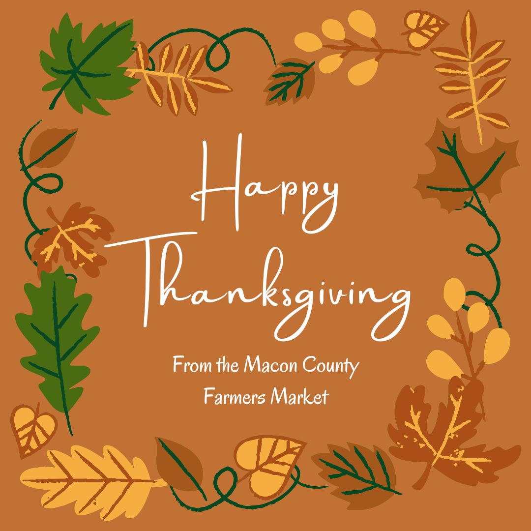 Wishing you a peaceful and joy filled Thanksgiving from all of us at the Macon County Farmers Market.
We are so grateful for this community, for every smile shared at the tents, and for everyone who has supported our vendors all season long.
Enjoy the holiday and safe travels wherever the week takes you. 🧡🍂🦃
#FranklinNC #MaconCountyFarmersMarket #HappyThanksgiving #ThanksgivingWeekend #GratefulForThisCommunity #ShopLocalWNC #EatLocalWNC #SupportLocalMakers #WNCCommunity #FallMarketVibes #VisitFranklinNC #SmallTownCharm #LocalFlavor828 #HolidaySeason #ThanksgivingBlessings #CozySeasonEats #ThankfulHeart #HolidayTraditions #MountainCommunity #FamilyAndFriends