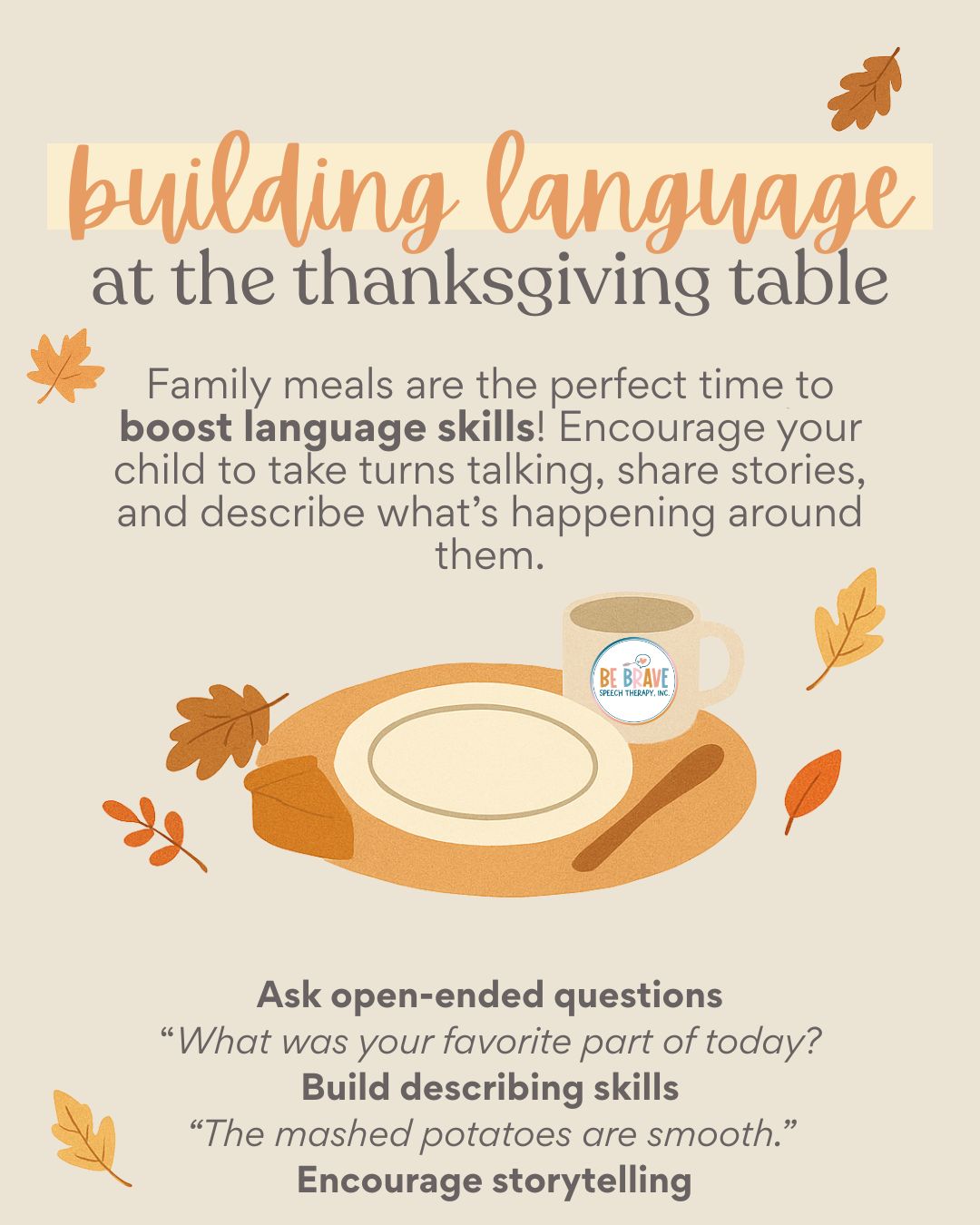 How to build language at the Thanksgiving table!!
Family meals are the perfect time to boost language skills! Encourage your child to take turns talking, share stories, and describe what’s happening around them.
Try these ideas:
🥧 Ask open-ended questions:
“What was your favorite part of today?”
“What are you thankful for?”
🍗 Build describing skills:
“The mashed potatoes are smooth.”
“The turkey smells yummy.”
🍂 Encourage storytelling:
“Tell us your favorite Thanksgiving memory.”
“What was something funny that happened this week?”
Mealtime conversations help children practice:
- Vocabulary
- Sentence structure
- Social communication
Small, natural moments build big language growth. 💛
#SpeechTherapy #LanguageDevelopment #ThanksgivingActivities #SpeechTherapyIdeas #SLP #SpeechTherapist #BeBraveSpeechTherapy #SpeechAndLanguage #FamilyTime #LanguageBuilding #SocialCommunication #ParentEducation #PlayBasedLearning #FallSpeechTherapy #ThankfulHeart #GratitudePractice #escondidomoms #escondidocalifornia #sanmarcosmoms #sanmarcoscalifornia #northcountysdmoms #SpeechPathologist #PrivatePracticeSLP #pediatricslp #escondidokids #sanmarcoskids