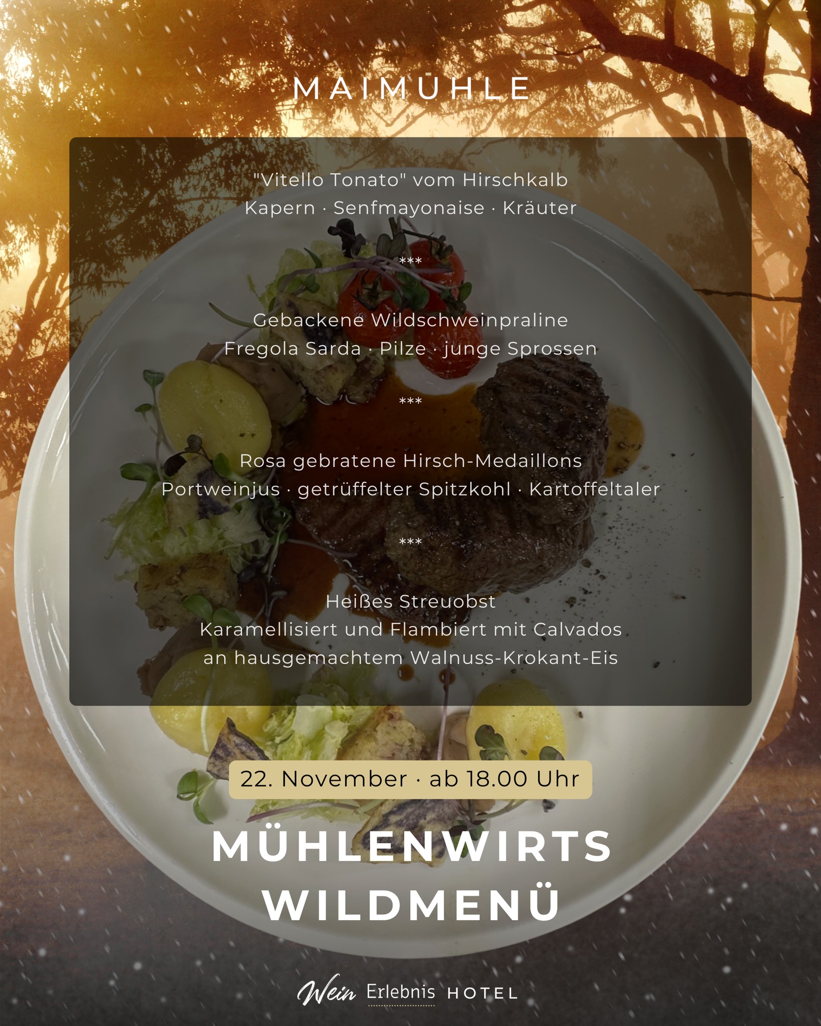 Mühlenwirts Wildmenü
Perfekt für alle Genießer:
Unser 4 Gang Wildmenü wird begleitet von hochwertigen Weinen. Damit keine Wünsche offen bleiben sind Mineralwasser, Kaffee und Digestif im Preis enthalten.
4-Gang Wildmenü:
"Vitello Tonato" vom Hirschkalb
Kapern · Senfmayonaise · Kräuter
***
Gebackene Wildschweinpraline
Fregola Sarda · Pilze · junge Sprossen
***
Rosa gebratene Hirsch-Medaillons
Portweinjus · getrüffelter Spitzkohl · Kartoffeltaler
***
Heißes Streuobst
Karamellisiert und Flambiert mit Calvados
an hausgemachtem Walnuss-Krokant-Eis
INKLUSIVE:
4 Gang-Menü
Mineralwasser
Aperitif
hochwertige Weinbegleitung
Kaffee
Digestif
99€ pro Person