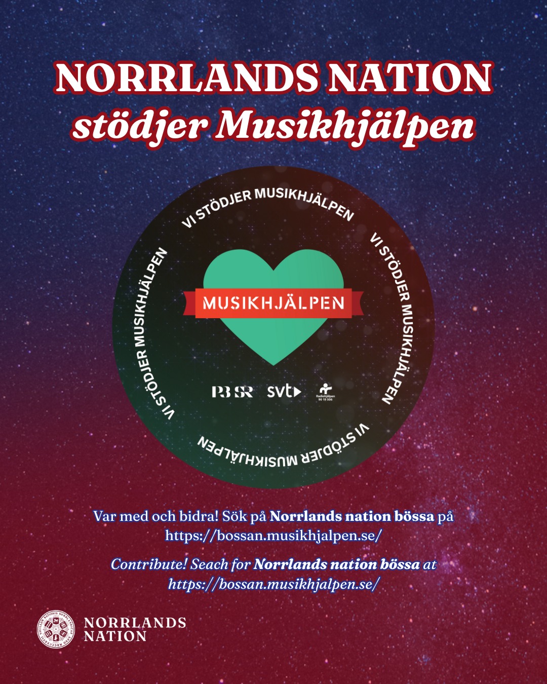- NORRLANDS NATIONS BÖSSA TILL MUSIKHJÄLPEN -
I år går bidrag till Musikhjälpen till att “Alla barn har rätt att gå i skola”. Detta vill såklart Norrlands nation stötta och har därför startat en bössa: "Norrlands nations bössa".
På nationen finns det affischer utplacerade med QR-kod som går att skanna och skicka ett bidrag till Musikhjälpen.
Musikhjälpen sänds 1-7 december, men Norrlands nations bössa håller öppet ända fram till 31 december.
Bössan hittar ni även via länken:
https://bossan.musikhjalpen.se/norrlands-nations-boessa
___
- NORRLANDS NATION'S DONATION BOX TO MUSIKHJÄLPEN -
This year, donations to Musikhjälpen will go towards ‘All children have the right to go to school’. Norrlands Nation naturally wants to support this cause and has therefore started a donation box: "Norrlands nations bössa".
Posters with QR codes have been placed around the nation, which can be scanned to send a donation to Musikhjälpen.
Musikhjälpen will be broadcast from December 1st to 7th, but Norrlands Nation's donation box will remain open until December 31st.
Link to the donation box: https://bossan.musikhjalpen.se/norrlands-nations-boessa