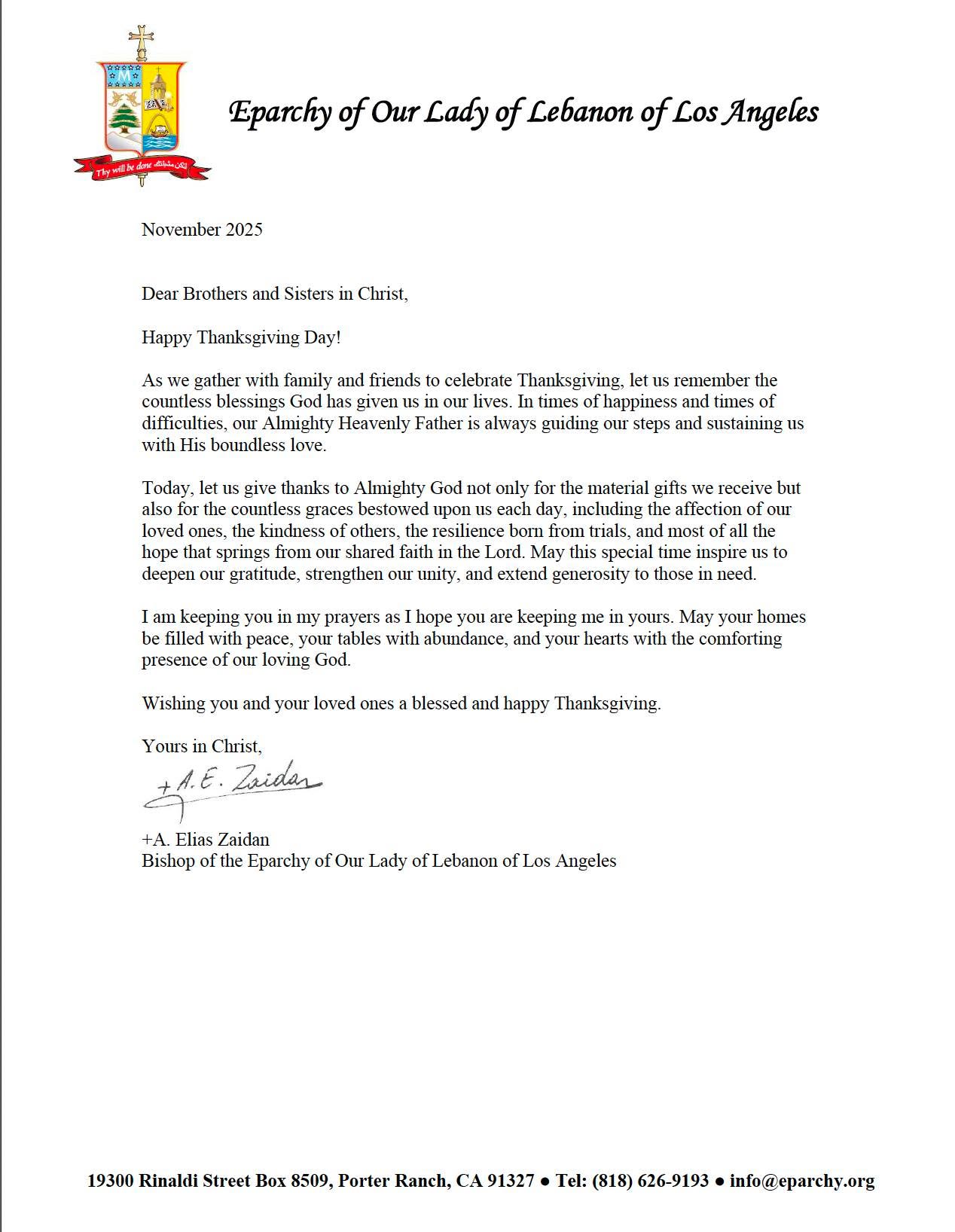 Dear Brothers and Sisters in Christ,
Happy Thanksgiving Day!
As we gather with family and friends to celebrate Thanksgiving, let us remember the countless blessings God has given us in our lives. In times of happiness and times of difficulties, our Almighty Heavenly Father is always guiding our steps and sustaining us with His boundless love.
Today, let us give thanks to Almighty God not only for the material gifts we receive but also for the countless graces bestowed upon us each day, including the affection of our loved ones, the kindness of others, the resilience born from trials, and most of all the hope that springs from our shared faith in the Lord. May this special time inspire us to deepen our gratitude, strengthen our unity, and extend generosity to those in need.
I am keeping you in my prayers as I hope you are keeping me in yours. May your homes be filled with peace, your tables with abundance, and your hearts with the comforting presence of our loving God.
Wishing you and your loved ones a blessed and happy Thanksgiving.
Yours in Christ,
+A. Elias Zaidan
Bishop of the Eparchy of Our Lady of Lebanon of Los Angeles