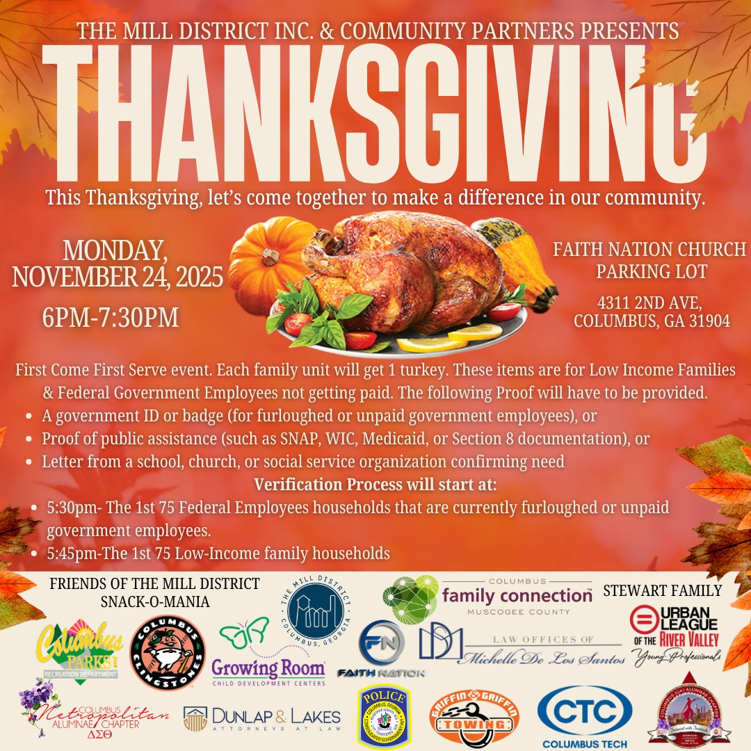 Today is the Day! 🍗
The Mill District, Inc. and community partners invite you to join us for a Thanksgiving giveaway Monday, November 24, 2025, 6-7:30 p.m. at Faith Nation Church (parking lot), 4311 2nd Ave., Columbus, GA 31904.
This first come first served event is for low income families and formerly furloughed or unpaid government employees.
The following identification is needed to participate:
• A government ID or badge (for furloughed or unpaid government employees), or
• Proof of public assistance (such as SNAP, WIC, Medicaid, or Section 8 documentation), or
• A letter from a school, church, or social service organization confirming need
Please see the time slots below:
5:30pm- The 1st 75 Federal Employees households that were furloughed or unpaid government employees.
5:45pm-The 1st 75 Low-Income family households.
#CMACimpact #PurposefulPartnerships #foodgiveaway