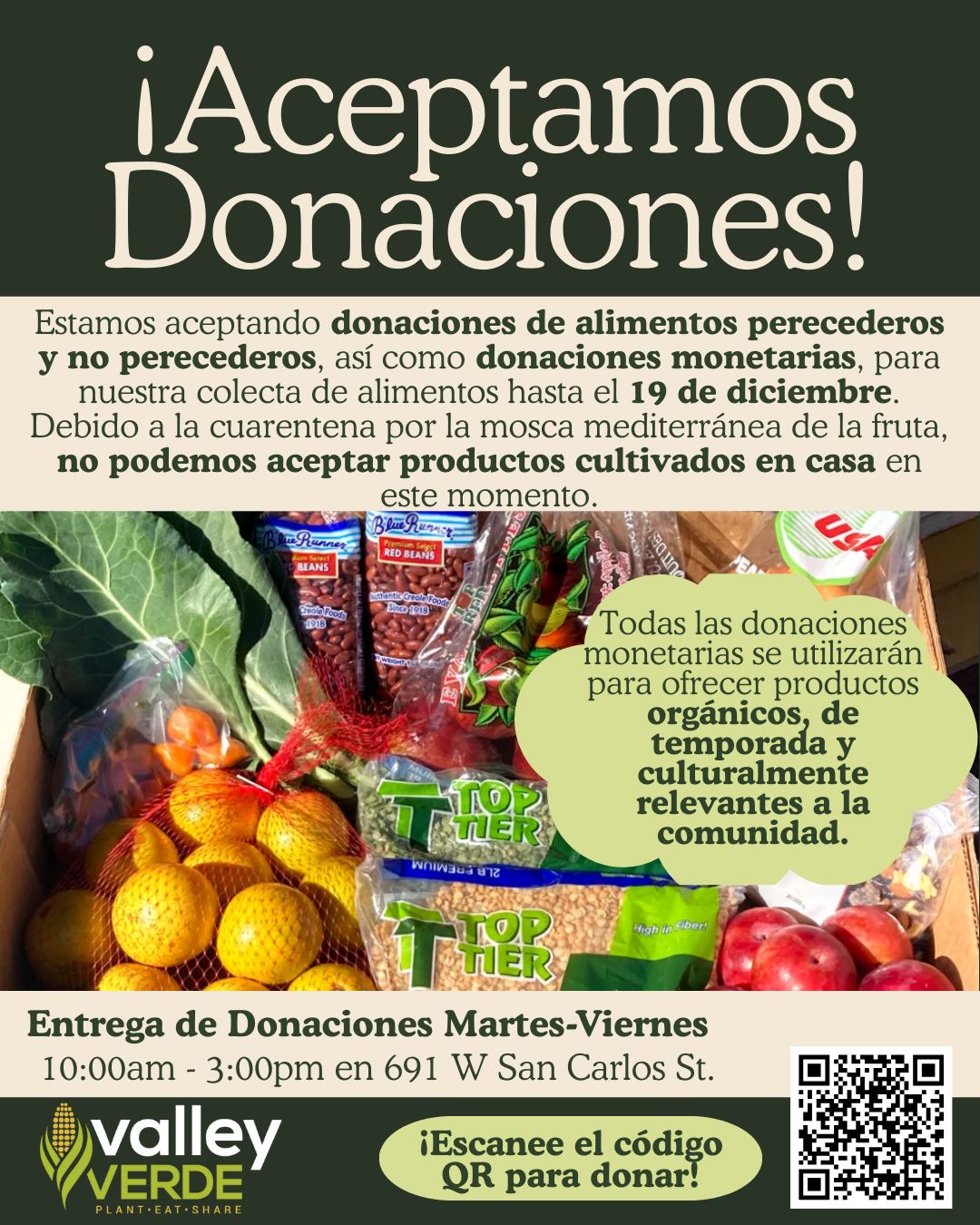 ¡Gracias por hacer que nuestra colecta de alimentos de noviembre fuera todo un éxito! La mayor parte de los alimentos recolectados ya se han compartido con la comunidad. Gracias al apoyo recibido, hemos decidido extender la colecta de alimentos hasta el 19 de diciembre.
Si les es posible, por favor consideren contribuir para apoyar a nuestros vecinos que lo necesitan. Estamos aceptando donaciones monetarias a través del enlace de PayPal que aparece abajo o del código QR en el volante, así como donaciones de productos frescos y alimentos no perecederos. Todas las donaciones monetarias se utilizarán para comprar productos orgánicos, de temporada y culturalmente relevantes para los miembros de la comunidad. Tomen en cuenta que, debido a la cuarentena por la mosca mediterránea de la fruta, no podemos aceptar productos cultivados en casa en este momento.
Las donaciones pueden dejarse de martes a viernes, de 10am a 3pm, en Valley Verde (691 W San Carlos St). Los contenedores negros de donación están ubicados a la derecha del gabinete de alimentos. Encontrarán instrucciones en la parte frontal del gabinete. Si tienen alguna pregunta, ¡no duden en comunicarse con nosotros!
Enlace para donar: https://www.paypal.com/donate/?hosted_button_id=CHZXUEU9UB4YE