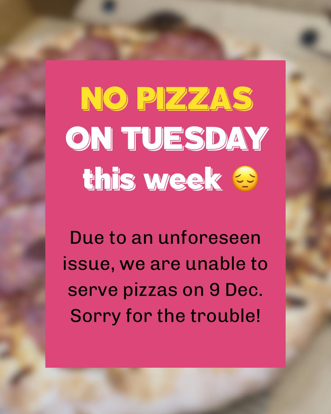 Please note that we are unable to serve pizzas on Tuesday, 9 Dec, due to an unforeseen issue. 😔 Sorry for the trouble this may cause.