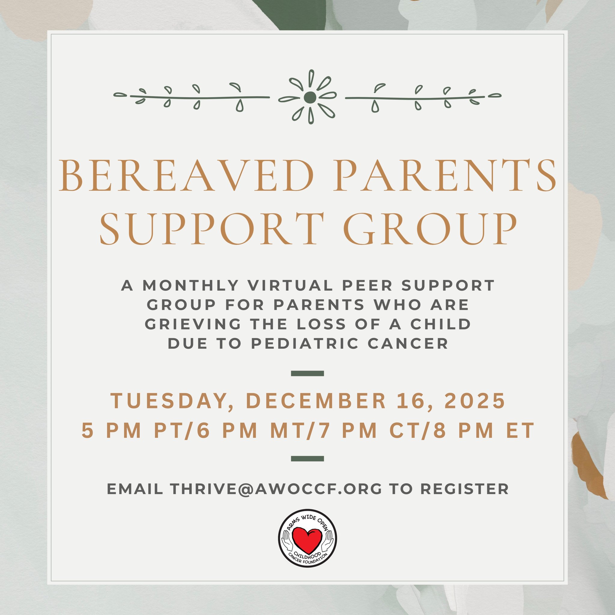 **Updated Group Date for December**
Due to the upcoming holidays and general end-of-the-year busyness, we are moving our December Bereaved Parents Peer Support Group meeting up by one week. It will now take place next Tuesday, December 16th. If you're interested in attending or would like more information, please email Serena at thrive@awoccf.org.
~~~
About the group:
As part of the Thrive mental wellness initiative, Arms Wide Open Childhood Cancer Foundation hosts a virtual peer support group each month for parents who have lost a child to pediatric cancer. This group provides a space for parents to connect, offer comfort and support, and remind one another that they are not alone on their grief journey.
The group meets on Zoom every 4th Tuesday of the month at 5pm PT/6pm MT/7pm CT/8pm ET.