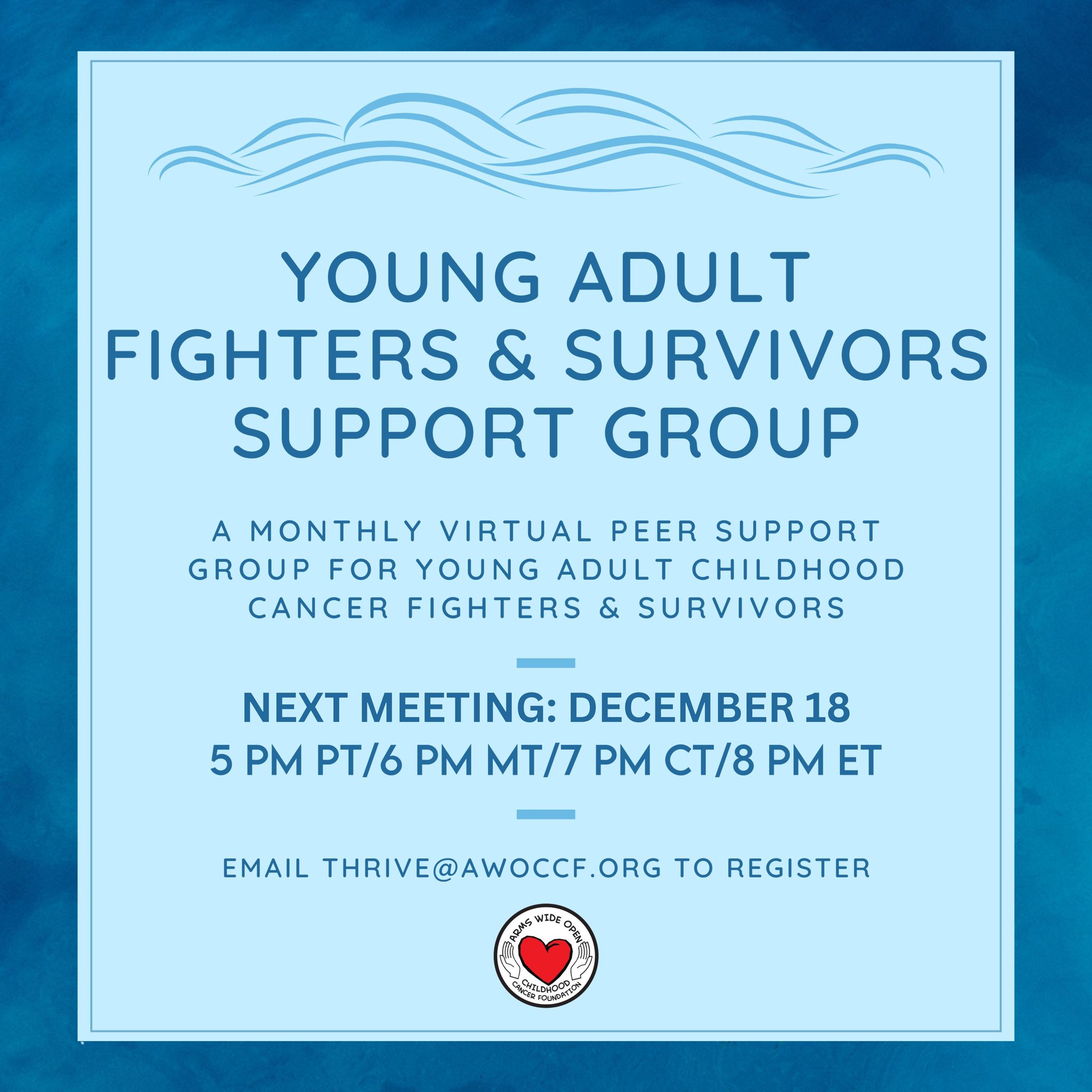 **Updated Group Date for December**
Due to the upcoming holidays and general end-of-the-year busyness, we are moving our December Young Adult Fighters & Survivors Peer Support Group meeting up by one week. It will now take place next Thursday, December 18th. If you're interested in attending or would like more information, please email Serena at thrive@awoccf.org.
~~~
About the group:
As part of the Thrive mental wellness initiative, Arms Wide Open Childhood Cancer Foundation offers a free virtual peer support group each month for young adults aged 18 to 29 who are either childhood cancer survivors or currently battling cancer. Being an adolescent or young adult (AYA) cancer fighter or survivor is a unique journey, and this group's main purpose is to provide a safe space for this community to find connection, support, and comfort while navigating life with a cancer diagnosis.
The group meets on Zoom every 4th Thursday of the month at 5pm PT/6pm MT/7pm CT/8pm ET.