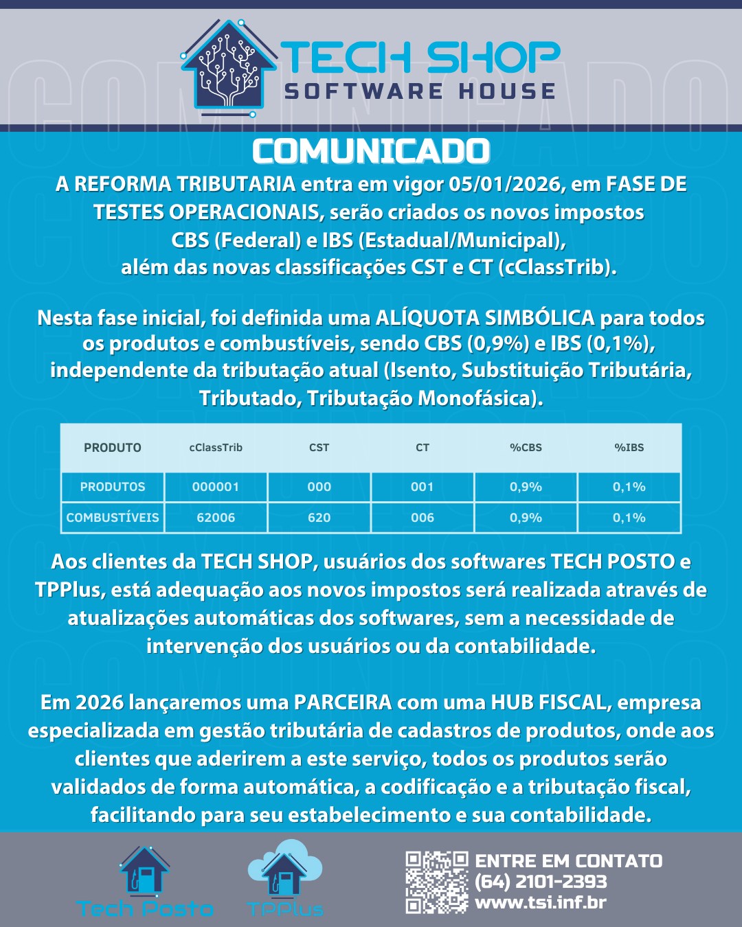 COMUNICADO
A REFORMA TRIBUTARIA entra em vigor 05/01/2026, em FASE DE TESTES OPERACIONAIS, serão criados os novos impostos
CBS (Federal) e IBS (Estadual/Municipal),
além das novas classificações CST e CT (cClassTrib).
Nesta fase inicial, foi definida uma ALÍQUOTA SIMBÓLICA para todos os produtos e combustíveis, sendo CBS (0,9%) e IBS (0,1%),
independente da tributação atual (Isento, Substituição Tributária, Tributado, Tributação Monofásica).
Aos clientes da TECH SHOP, usuários dos softwares TECH POSTO e TPPlus, está adequação aos novos impostos será realizada através de atualizações automáticas dos softwares, sem a necessidade de intervenção dos usuários ou da contabilidade.
Em 2026 lançaremos uma PARCEIRA com uma HUB FISCAL, empresa especializada em gestão tributária de cadastros de produtos, onde aos clientes que aderirem a este serviço, todos os produtos serão validados de forma automática, a codificação e a tributação fiscal, facilitando para seu estabelecimento e sua contabilidade.
VEJA IMAGEM!
#TechShop #TechPosto #TechPay #PostoDeCombustivel #GestãoDePostos #PIX #PagamentoInstantâneo #SmartTEF #AutomaçãoComercial #SoftwareParaPostos #Empreendedorismo #Inovação #Tecnologia #AgilidadeNaPista #Posto #BrasilEmpreendedor #Tef #SistemaDeGestão #PagamentoDigital #PixNoPosto