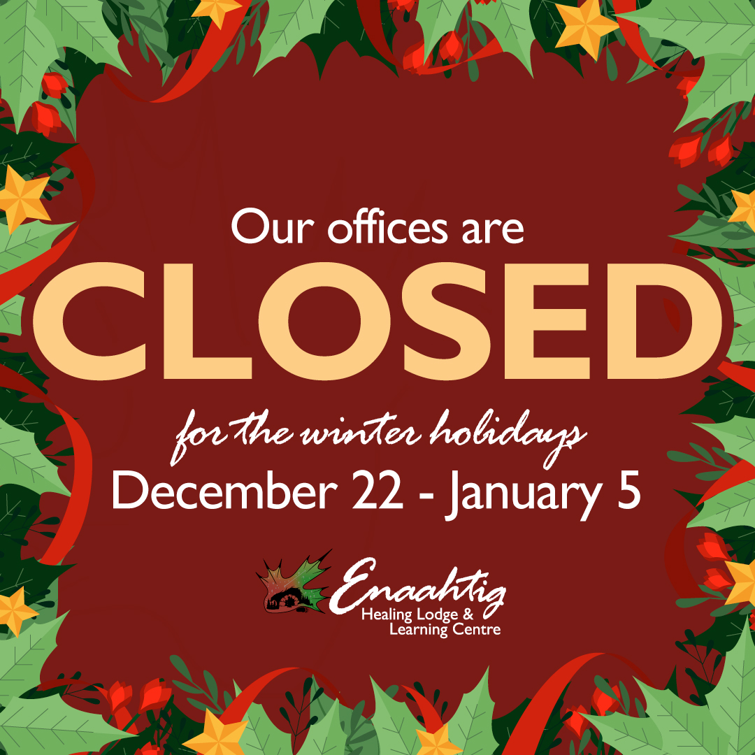 It holiday time! Enaahtig will be closed for the holidays from December 22 to January 5. We’ll reopen on January 6 and look forward to connecting in the new year. 🎄
Addiction Support
• Royal Victoria Regional Health Centre: Residential Withdrawal Management Services (24 hours a day, 7 days a week) – call: 705-728-4226 or 1-866-850-7034.
• Rapid Access Addiction Medicine (RAAM) Clinics – call: 705-797-3095 or 1-833-797-3095.
Suicide/Crisis Support
• Hope for Wellness Help Line (24 hours a day, 7 days a week) – call: 1-855-242-3310 or connect to the online Hope for Wellness chat.
-For First Nations, Inuit, and Métis Peoples seeking emotional support, crisis intervention, or referrals to community-based services. Support is available in English and French and, by request, in Cree, Ojibway, and Inuktitut. For more information: https://www.hopeforwellness.ca
• CMHA Crisis Phone Line (24 hours a day, 7 days a week) – call: 705-728-5044 or 1-888-893-8333
-For individuals, agencies and emergencies for help with stability, coping and resources for mental health, addiction and suicide intervention. Options for youth under 16 years of age. In-person help if needed, coordinated through Crisis Line. For more information: https://cmhastarttalking.ca/youth-3/crisis-services/
• Suicide Crisis Helpline (24 hours a day, 7 days a week) - call: 9-8-8 if you or someone you know is thinking about suicide.
Bilingual, trauma-informed, culturally appropriate, available to anyone in Canada. For more information: https://988.ca
Health Support
• Health 811 (24 hours a day, 7 days a week) – call: 8-1-1 to connect with a registered nurse day or night for free, secure and confidential health advice. In a medical emergency call 911 immediately. For more information: https://health811.ontario.ca/static/guest/home