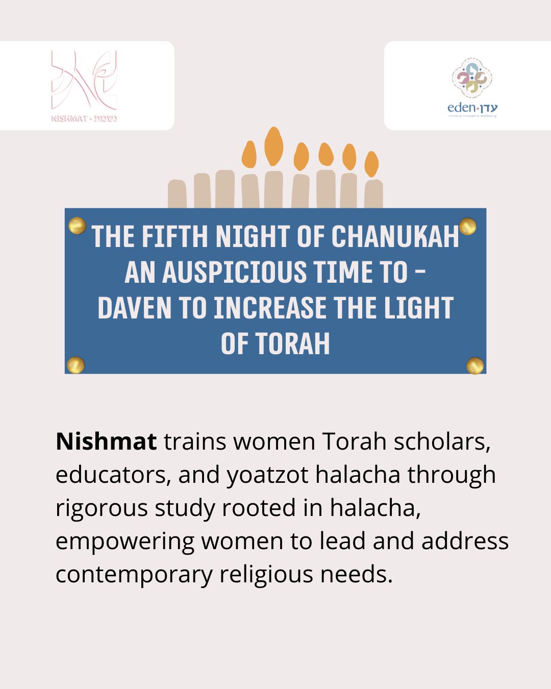 There is no better way to spread light than through Torah learning!
On the fifth night of Chanukah, a special time to daven for connection to Torah and Torah scholarship, we highlight Nishmat's Midrasha and Yoetzet Halacha programs that empower women through Torah. On this night, when the majority of the candles are lit for the first time, we also pray for an increase in the light (and Torah) in our own lives.
We also celebrate Nishmat’s role in cultivating women as leaders, teachers, and halachic guides who illuminate Jewish life far beyond the walls of the beit midrash. Through deep, rigorous learning and a commitment to serving Am Yisrael, Nishmat ensures that the light of Torah continues to grow, reaching homes and communities around the world.
We are grateful for all the yoatzot who teach in Eden’s courses and give direction to the hundreds of mikveh attendants and kallot we teach who want individualized halakhic guidance.