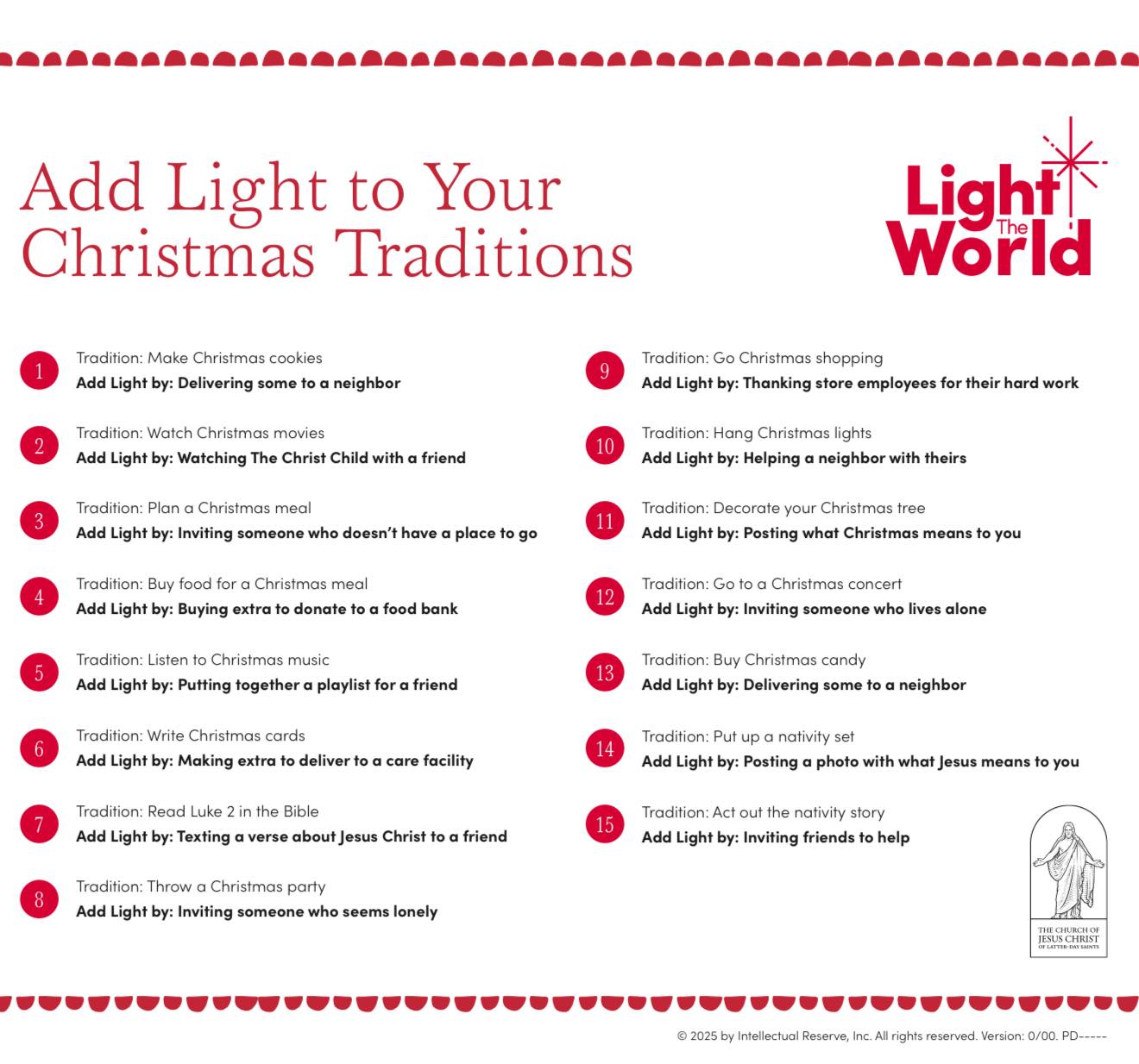 ✨🌙⭐️Add Light to Your Christmas Traditions ⭐️🌙✨The kids and I have done 6 of the 13 ideas. It’s so fun. We hope you share your light this Christmas!
Tradition: Make Christmas cookies
Add Light by: Delivering some to a neighbor
Tradition: Go Christmas shopping
Add Light by: Thanking store employees for their hard work
Tradition: Watch Christmas movies
Add Light by: Watching The Christ Child with a friend
Tradition: Hang Christmas lights
Add Light by: Helping a neighbor with theirs
Tradition: Plan a Christmas meal
Add Light by: Inviting someone who doesn’t have a place to go
Tradition: Decorate your Christmas tree
Add Light by: Posting what Christmas means to you
Tradition: Buy food for a Christmas meal
Add Light by: Buying extra to donate to a food bank
Tradition: Go to a Christmas concert
Add Light by: Inviting someone who lives alone
Tradition: Listen to Christmas music
Add Light by: Putting together a playlist for a friend
Tradition: Buy or Make Christmas candy
Add Light by: Delivering some to a neighbor
Tradition: Write Christmas cards
Add Light by: Making extra to deliver to a care facility
Tradition: Put up a nativity set
Add Light by: Posting a photo with what Jesus means to you
Tradition: Read Luke 2 in the Bible
Add Light by: Texting a verse about Jesus Christ to a friend
Tradition: Act out the nativity story
Add Light by: Inviting friends to help
Tradition: Throw a Christmas party
Add Light by: Inviting someone who seems lonely
printable:
https://assets.churchofjesuschrist.org/7c/7w/7c7w7avmlud04jzroq3yu54y2unkzxpv8xpw3bw2/add_a_little_light_printable_holiday_tradition_guide.pdf