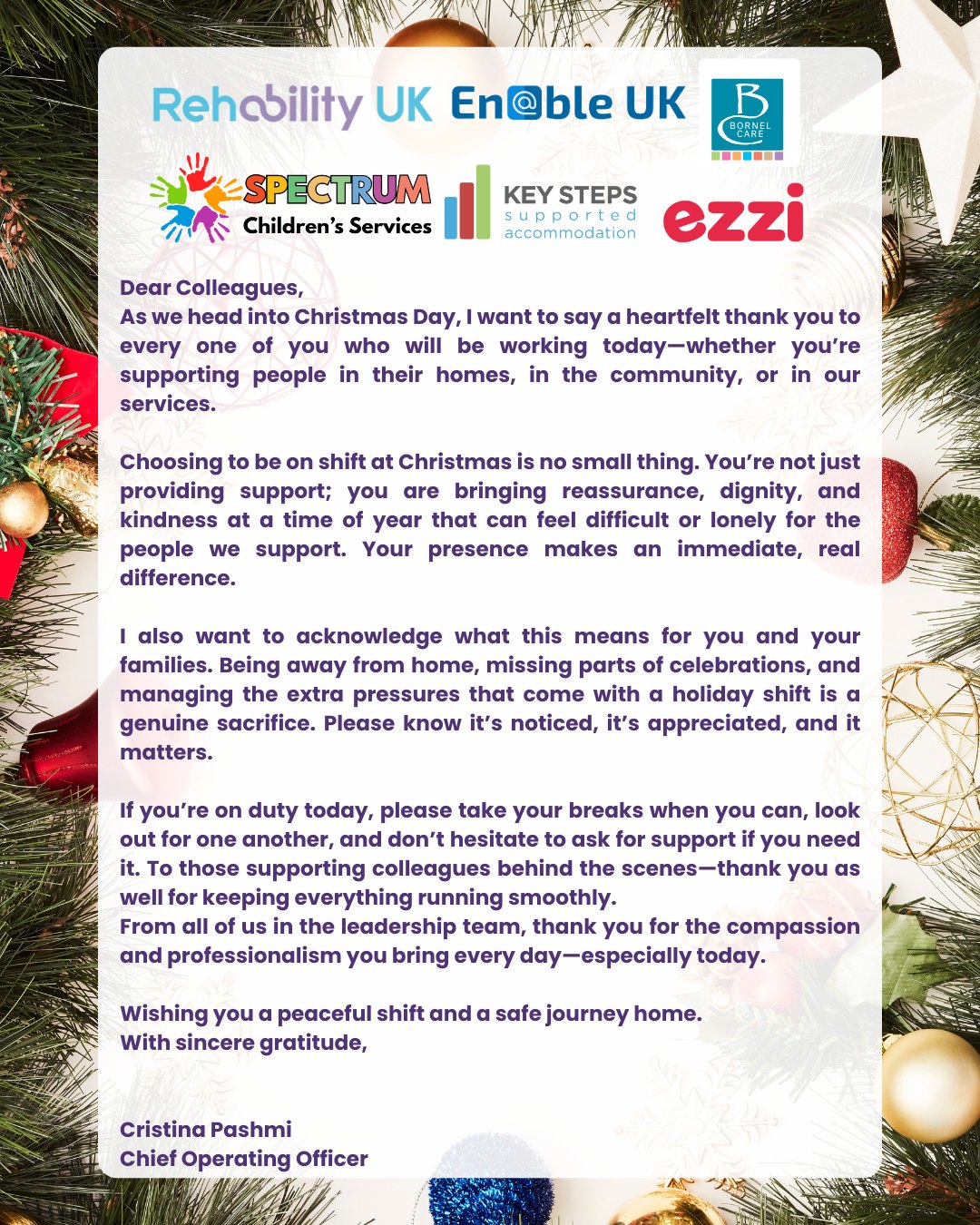 Dear Colleagues,
As we head into Christmas Day, I want to say a heartfelt thank you to every one of you who will be working today - whether you’re supporting people in their homes, in the community, or in our services.
Choosing to be on shift at Christmas is no small thing. You’re not just providing support; you are bringing reassurance, dignity, and kindness at a time of year that can feel difficult or lonely for the people we support. Your presence makes an immediate, real difference.
I also want to acknowledge what this means for you and your families. Being away from home, missing parts of celebrations, and managing the extra pressures that come with a holiday shift is a genuine sacrifice. Please know it’s noticed, it’s appreciated, and it matters.
If you’re on duty today, please take your breaks when you can, look out for one another, and don’t hesitate to ask for support if you need it. To those supporting colleagues behind the scenes -thank you as well for keeping everything running smoothly.
From all of us in the leadership team, thank you for the compassion and professionalism you bring every day—especially today.
Wishing you a peaceful shift and a safe journey home.
With sincere gratitude,
Cristina Pashmi
Chief Operating Officer