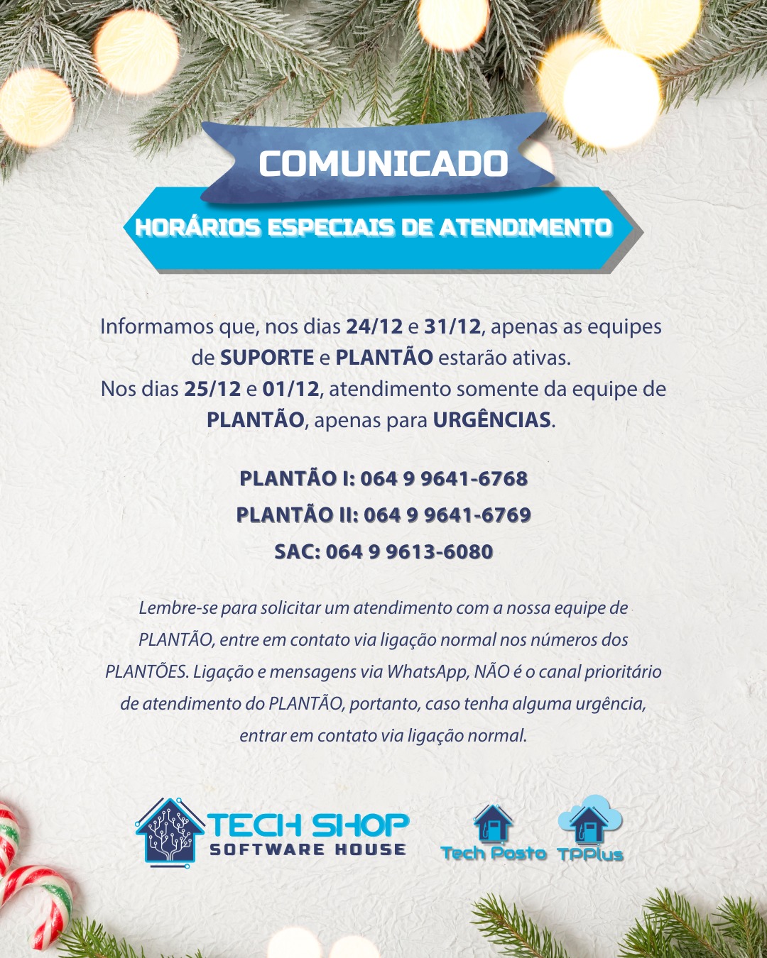 Informamos que, nos dias 24/12 e 31/12, apenas as equipes
de SUPORTE e PLANTÃO estarão ativas.
Nos dias 25/12 e 01/12, atendimento somente da equipe de PLANTÃO, apenas para URGÊNCIAS.
PLANTÃO I: 064 9 9641-6768
PLANTÃO II: 064 9 9641-6769
SAC: 064 9 9613-6080
Lembre-se para solicitar um atendimento com a nossa equipe de PLANTÃO, entre em contato via ligação normal nos números dos PLANTÕES. Ligação e mensagens via WhatsApp, NÃO é o canal prioritário de atendimento do PLANTÃO, portanto, caso tenha alguma urgência, entrar em contato via ligação normal.
#TechShop #TechPosto #TechPay #PostoDeCombustivel #GestãoDePostos #PIX #PagamentoInstantâneo #SmartTEF #AutomaçãoComercial #SoftwareParaPostos #fimdeano #natal #anonovo