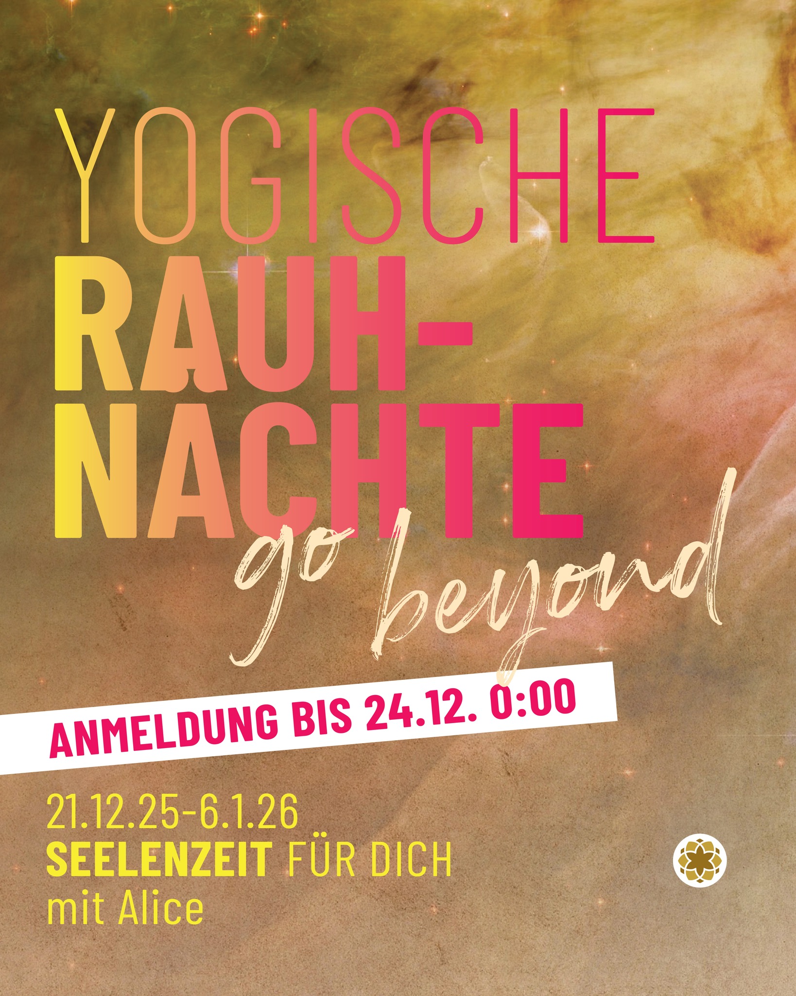 Yogische Rauhnächte
SEELENZEIT FÜR DICH
Die Rauhnächte sind seit jeher mystische Nächte in denen die Tore zu anderen Dimensionen geöffnet sind.
-> Anmeldung bis 24.12. 0:00
PAKET - live / online / Mediathek, mit Alice
Einführung Rauhnächte
Meditation Samen setzen
tägliche Kurzimpulse
25.12. Morgenmeditation
30.12. Ritual Loslassen
1.1. Ritual Einladen
5.1. Morgenmeditation
-> bitte online anmelden www.yogastudio108.bz/events
ZUSÄTZLICH
21.12. Abendmeditation - kostenlos
30.12. und 1.1. Sonderyogastunde, Alice
6.1. Tanz ins Neue Jahr, Workshop Evi