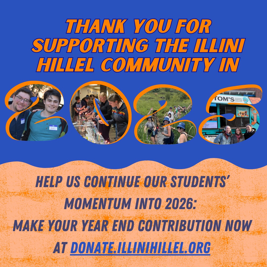 There's still time to support Jewish students at Illini Hillel before the year ends! Make your contribution by December 31st at 11:59 PM to claim your tax benefit this spring. Visit donate.illinihillel.org now!
Thank you to EVERYONE who has already made a choice to prioritize the Jewish future and the campus experience of Jewish students by donating to Illini HIllel this year. You have made a tremendous impact, empowering students who are leading the way on campus. We couldn't do it without you!