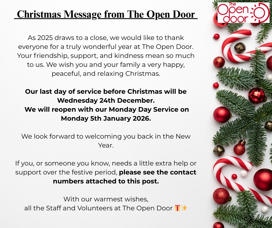 Merry Christmas from The Open Door
Our last day of service before Christmas will be Wednesday 24th December, we will reopen with our Monday day service on Monday 5th January 2026.
If you or someone you know, needs a little extra help or support over the festive period, please contact these numbers.
Edinburgh Crisis Centre โ 0808 801 0414
Open 24/7, 365 days a year. Free, confidential emotional and practical support by phone, email or text (0797 442 9075).
Samaritans โ 116 123
Open 24/7, including Christmas and New Year. Free support for anyone struggling, feeling lonely, worried, or in distress.
The Silver Line โ 0800 470 8090
A free, confidential helpline for people aged 55+. Open 24/7, offering conversation, friendship and support for anyone feeling lonely or isolated.