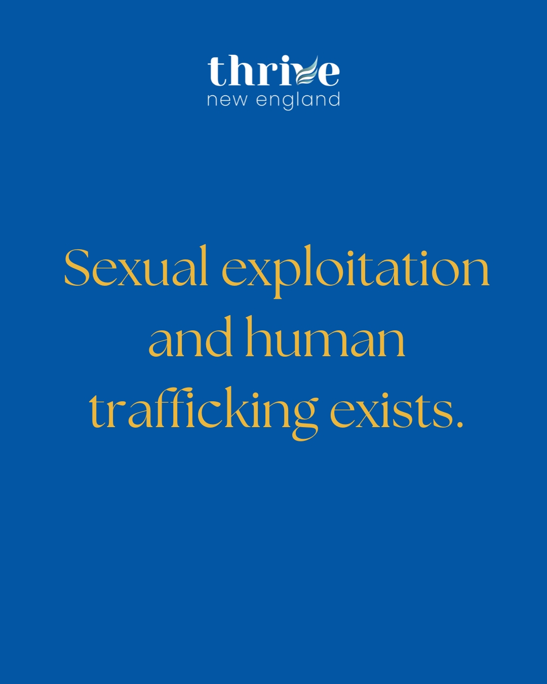 This month we are highlighting the very real problem of sexual exploitation and human trafficking here in New England and around the world. As we spread this message during Human Trafficking Awareness Month, we ask that you partner with us in THREE very specific ways:
1. LIKE, COMMENT, AND SHARE Our Posts. When you engage with our social media, it encourages the algorithm to extend our feed to more people. Sexual exploitation and trafficking is becoming more recognized as a local problem, but there are still so many people who need to know that this could be affecting their communities and families.
2. TAG US in a picture of you and your family, friends, and co-workers wearing blue! This increases engagement and shares our mission with your online communities.
3. FOLLOW US on all our social media sites! We are on Facebook, Instagram, and LinkedIn. We are very close to some follower milestones, and we need your help to get there!
www.thrivenewengland.org #WearBlueDay #EndExploitation #endexploitation #wearblueday #SupportSurvivors #supportsurvivors