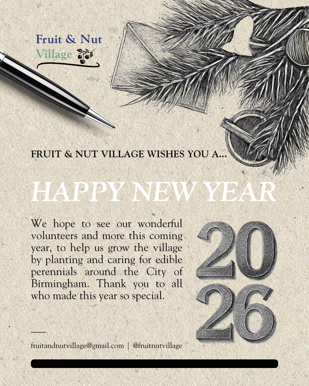 Fruit & Nut Village wishes you a...
HAPPY NEW YEAR!
We hope to see our wonderful volunteers and more this coming year of 2026, to help us grow the village by planting and caring for edible perennials around the City of Birmingham. Thank you to all who made this year of 2025 so special.