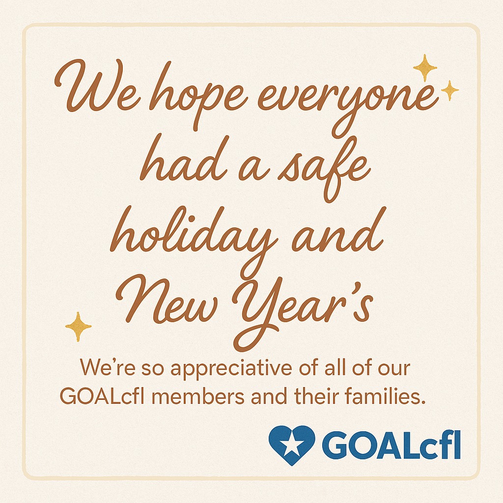 ✨ Happy New Year, GOALcfl Family! ✨
We hope each of you had a safe, joyful, and restorative holiday season surrounded by the people who matter most. As we step into a new year, we want to express our heartfelt appreciation for every one of our members and their families.
Your support, dedication, and community spirit are what make GOALcfl so special. We’re grateful for you, and we’re excited for everything we’ll continue to build together in 2026. 💙🌟
Here’s to a bright, safe, and empowering year ahead!
— The GOALcfl Board of Directors