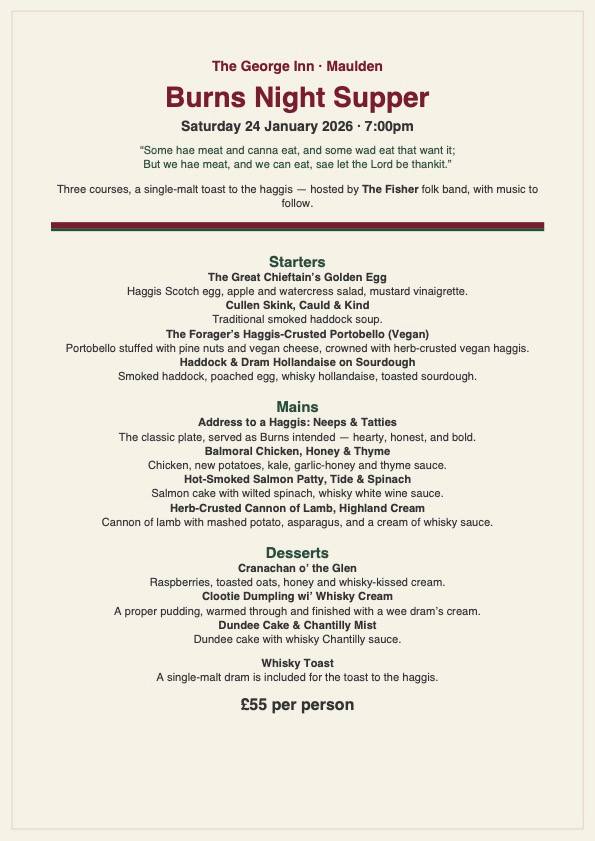 Celebrate Burns Night in style at The George 🥃
Saturday 24th January | 7pm
"Some hae meat and canna eat, and some wad eat that want it; But we hae meat, and we can eat, sae let the Lord be thankit.”
Hosted by Fisherfolk, enjoy:
🍽️ 3-course Burns Night menu
🥃 Scottish whisky toast
🎶 Celtic music & poetry
£55 per person - View the menu below - pre order by 15th January.
Limited tables remaining in our Garden Room– book now!
👉 www.thegeorgemaulden.com