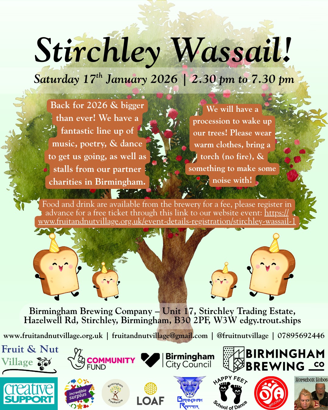 Stirchley WASSAIL!
Saturday 17th January 2026 | 2.30 pm to 7.30 pm
Back for 2026 & bigger than ever! We have a fantastic line up of music, poetry, & dance to get us going, as well as stalls from our partner charities in Birmingham.
We will have a procession to wake up our trees! Please wear warm clothes, bring a torch (no fire), & something to make some noise with!
Food and drink are available from the brewery for a fee, please register in advance for a free ticket through this link to our website event as well: https://www.fruitandnutvillage.org.uk/event-details-registration/stirchley-wassail-1
Birmingham Brewing Company – Unit 17, Stirchley Trading Estate, Hazelwell Rd, Stirchley, Birmingham, B30 2PF, W3W edgy.trout.ships