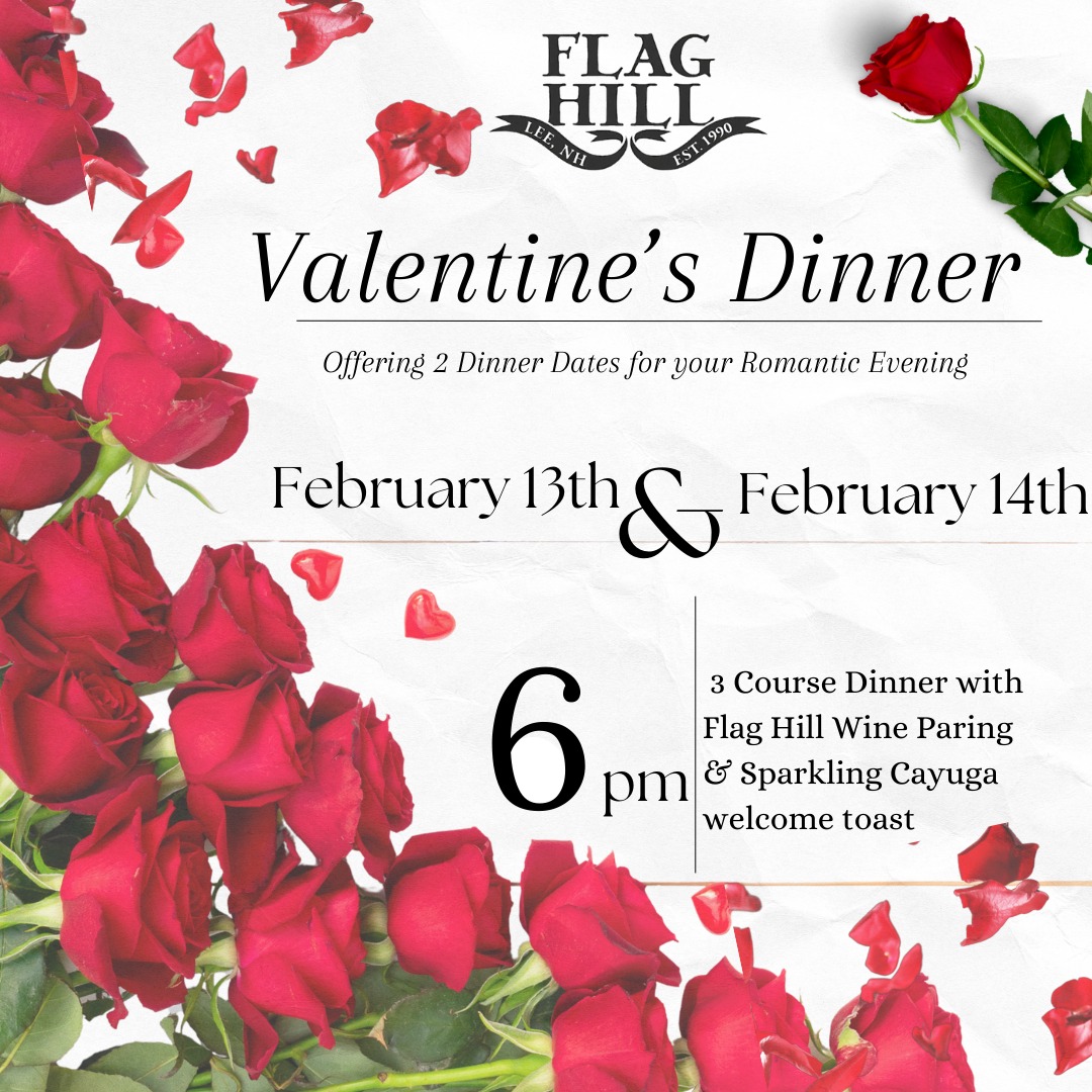 Let us take care of your Special Valentine's Day Dinner. We are offering 2 separate nights for our beautifully cultivated Valentine's Day Dinner Menu. Complete with a Wine Pairing for Dinner as well as a Sparkling Cayuga Toast upon arrival. Tickets for the Dinner are $63pp for a special 3 course meal prepared in house by our Head Chef Zach. For reservations and information please visit: www.flaghill.com/upcoming
Appetizer:
House Made Salmon Gravlax
- Rosti Potato Cake
- Herbed Creme
- Caper Finish
Entree: (Choose 1 per guest)
Blackened Terres Major
-Risotto with Local Mushrooms
- Gorgonzola & Roasted Garlic Topping
Paired with Marechal Foch
Plantain Crusted Halibut
- Mango Salsa
- Coconut Rice
- Citrus Beurre Blanc
Paired with Flag Hill White
Eggplant Rollatini
-Herbed Goat Cheese
- Pesto Cream Sauce
- Grilled Bread
Paired with Flag Hill Red
Dessert:
Double Chocolate Cheesecake
- Strawberry Ice Cream
- Fresh Strawberry Garnish