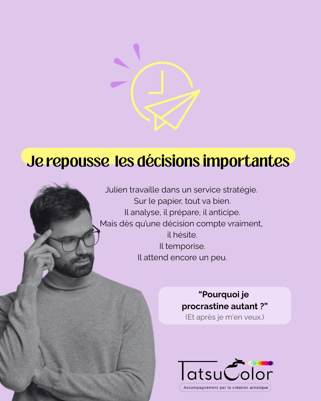 Je repousse les décisions importantes.
Julien travaille dans un service stratégie.
Sur le papier, tout va bien.
Il analyse, il prépare, il anticipe.
Mais dès qu’une décision compte vraiment,
il hésite.
Il temporise.
Il attend encore un peu.
Ce que ça crée
▫️ Des décisions qui traînent
▫️ Une tension quasi permanente dans la nuque et les épaules
▫️ Une fatigue mentale liée au doute constant
▫️ La peur de se tromper… et d’être jugé
Quand la création met en lumière ce qui ne se dit pas
Lors d’un atelier Tatsucolor, Julien réalise une peinture.
Il choisit quelques crayons gris. 2h, 3b, hb et une gomme mie de pain.
Il efface, recommence, corrige.
Les formes restent floues, comme suspendues.
À aucun moment un trait se distingue et ne tranche vraiment.
En regardant son œuvre, Julien ressent une crispation dans le corps.
Ses épaules sont contractées.
Il n’a pas envie de “finir”.
Comme si décider revenait à s’exposer.
À être vu. À être évalué.
La prise de conscience
Julien met des mots sur ce qui se joue en profondeur :
« Si je décide mal, je serai jugé… et peut-être rejeté. »
Derrière l’hésitation,
un besoin fort de validation externe.
Et une peur ancienne du regard parental.
Pourquoi c’est un signal à ne pas ignorer
Quand ce mécanisme s’installe :
les décisions deviennent lourdes
la confiance en soi s’érode
le syndrome de l’imposteur s’ancre
la tension corporelle s’installe durablement
Ce que permet l’accompagnement par la création artistique
En passant par le geste et l’expérience corporelle,
Julien comprend que décider ne signifie pas être parfait.
Il peut faire des choix ajustés
accepter l’imperfection
se sentir légitime sans validation permanente
Chez Tatsucolor, l’art est un langage pour dire ce qui ne se dit pas.
La création révèle les mécanismes invisibles,
aide chacun·e à trouver son équilibre et sa robustesse
et soutient une performance vivante, durable et profondément humaine.
💬 Ça te parle ?
La phrase que je me répète le plus souvent au travail :
“Je préfère attendre, même si ______.”
(Un mot suffit.)