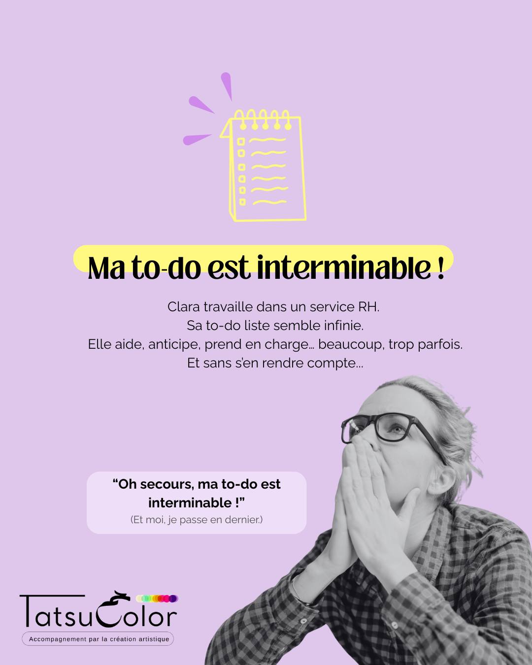 Ma to-do liste est interminable.
Clara travaille dans un service RH.
Sa to-do liste semble infinie.
Elle aide, anticipe, prend en charge. Beaucoup. Trop parfois.
Et sans vraiment s’en rendre compte,
elle existe surtout à travers ce que les autres attendent d’elle.
Ce que ça crée
▫️ Une charge mentale constante
▫️ Une fatigue diffuse, parfois des douleurs chroniques
▫️ Une hypersensibilité, de l’irritabilité
▫️ Un stress qui s’installe, lentement
Quand la création met en lumière ce qui ne se dit pas
Lors d’un atelier Tatsucolor, Clara réalise un collage.
Elle colle un mot qui lui évoque un collègue qui lui met régulièrement la pression.
Elle dessine des paysages de nature, souvenirs de randonnées… souvent partagées avec sa collègue Lena.
Elle ajoute des images déchirées d’un magazine évoquant son récent road trip en Argentine, avant de réaliser que ce voyage, pourtant marquant, ressemblait surtout au rêve de son compagnon.
Quand elle observe sa création terminée, quelque chose la frappe :
elle ne s’y reconnaît pas vraiment.
Aucun élément ne parle d’elle.
De ce qu’elle veut.
De ce qu’elle ressent aujourd’hui.
Alors je lui pose une question simple :
« Quelle image te représente, toi, là, maintenant ? »
La prise de conscience
Clara comprend que son réflexe d’aider tout le monde repose sur un schéma ancien : « Si je ne suis pas utile, je risque de ne plus être aimée. »
Pourquoi c’est un signal à ne pas ignorer
Quand ce type de mécanisme n’est pas repéré,
le stress devient chronique,
la fatigue émotionnelle s’installe,
la motivation s’érode
et le risque d’épuisement augmente.
Ce que permet l’accompagnement par la création artistique
En passant par le geste, le corps et l’émotion, plutôt que par le mental,
Clara découvre qu’elle peut :
poser des limites, se reconnecter à elle-même et continuer à s’engager, sans se perdre ni s’épuiser.
💬 Ça te parle ?
La phrase que je me répète le plus souvent au travail :
“Je m’en occupe, même si ______.”
(Un mot suffit.)
