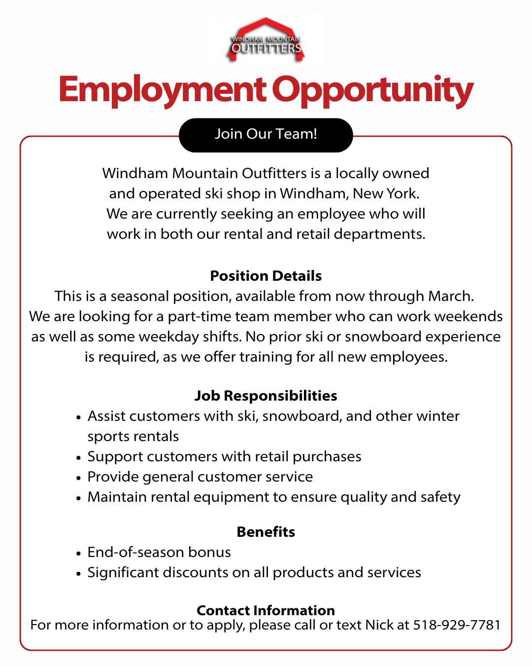 Employment Opportunity at Windham Mountain Outfitters
Join Our Team!
Windham Mountain Outfitters is a locally owned and operated ski shop in Windham, New York. We are currently seeking an employee who will work in both our rental and retail departments.
Position Details
This is a seasonal position, available from now through March. We are looking for a part-time team member who can work weekends as well as some weekday shifts. No prior ski or snowboard experience is required, as we offer training for all new employees.
Job Responsibilities
▪️Assist customers with ski, snowboard, and other winter sports rentals
▪️Support customers with retail purchases
▪️Provide general customer service
▪️Maintain rental equipment to ensure quality and safety
Benefits
▪️End-of-season bonus
▪️Significant discounts on all products and services
Contact Information
For more information or to apply, please call or text Nick at 518-929-7781