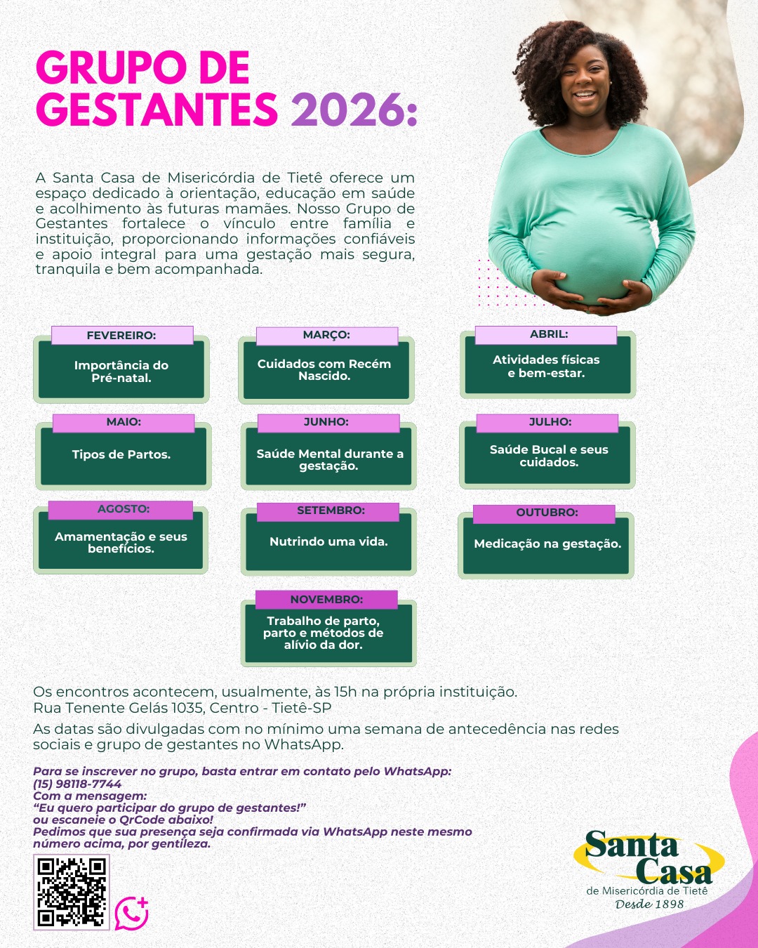 Encontros de Gestantes de 2026
Anotem em suas agendas! Queremos ter vocês nessa jornada!
Confiram os temas de cada encontro de 2026.
O grupo foi criado visando a necessidade de um espaço de acolhimento, aprendizado e troca de experiências nessa fase tão importante, entre gestantes/família e profissionais da área da saúde. Em cada reunião há um ou mais profissionais para ministrar a reunião e trazer informações indispensáveis para todo o processo de gestação, parto, pós-parto, puerpério e primeiros cuidados com o bebê.
👩❤️👨 Companheiros(as) são muito bem-vindos!
Acreditamos que a participação da família fortalece o cuidado, o vínculo e torna esse momento ainda mais significativo.
A entrada é usualmente realizada pelo prédio administrativo na Rua Tenente Gelás, 1035, Centro – Tietê/SP. Os temas e datas são divulgados com antecedência de até uma semana do encontro por meio das nossas redes sociais e via WhatsApp no grupo de gestantes.
📲 Para participar do grupo exclusivo de gestantes no WhatsApp, envie a mensagem:
“Eu quero participar do grupo de gestantes!”
para (15) 98118-7744
📞 Dúvidas ou mais informações:
Serviço Social
(15) 3285-9444 | (15) 98118-7744
#grupodegestantes #laços #acolhimento #aprendizado #cuidadoportodaavida
📍 Santa Casa de Misericórdia de Tietê
Rua Bento Antonio de Moraes, 200 – Centro, Tietê/SP
📞 (15) 3285-9444