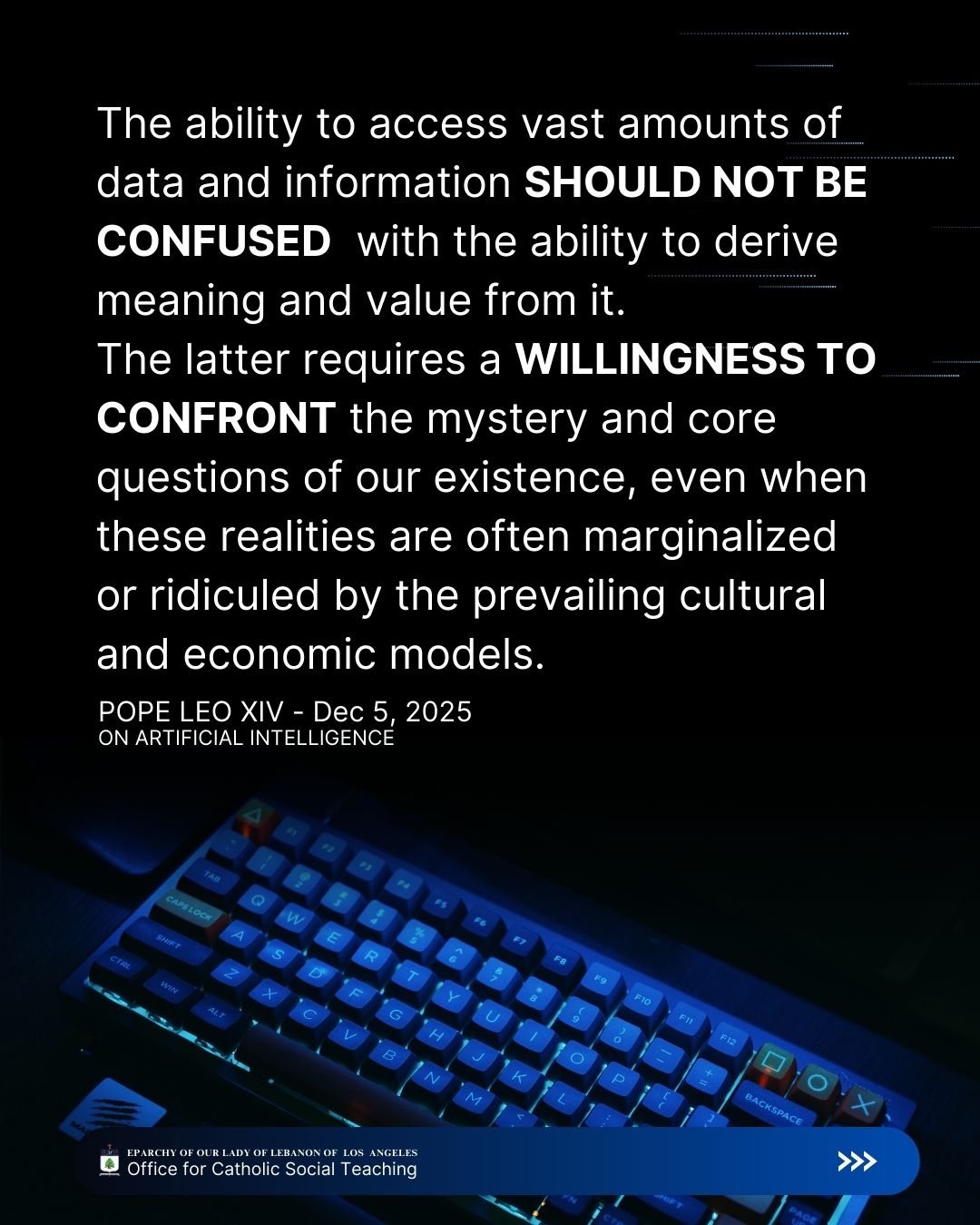 Leo XIV, Dec 5, 2025
On Artificial Intelligence
The ability to access vast amounts of data and information should not be confused with the ability to derive meaning and value from it. The latter requires a willingness to confront the mystery and core questions of our existence, even when these realities are often marginalized or ridiculed by the prevailing cultural and economic models.
Eparchy of Our Lady of Lebanon of Los Angeles Office for Catholic Social Teaching