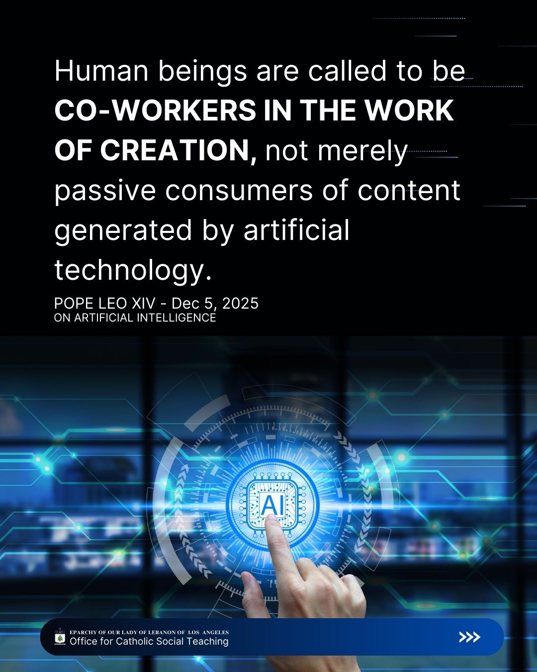 Leo XIV, Dec 5, 2025
On Artificial Intelligence
Human beings are called to be co-workers in the work of creation, not merely passive consumers of content generated by artificial technology.
Eparchy of Our Lady of Lebanon of Los Angeles Office for Catholic Social Teaching